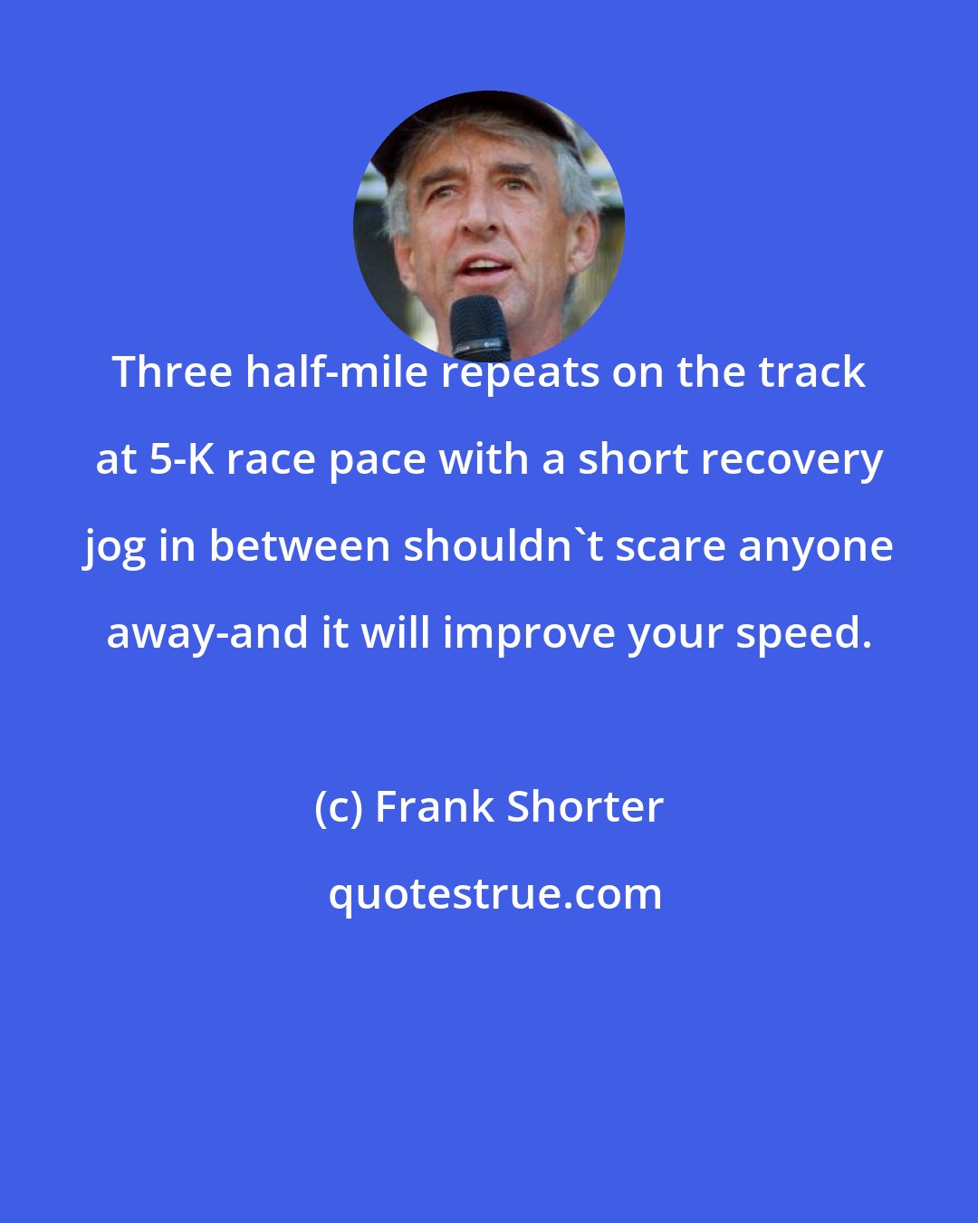 Frank Shorter: Three half-mile repeats on the track at 5-K race pace with a short recovery jog in between shouldn't scare anyone away-and it will improve your speed.