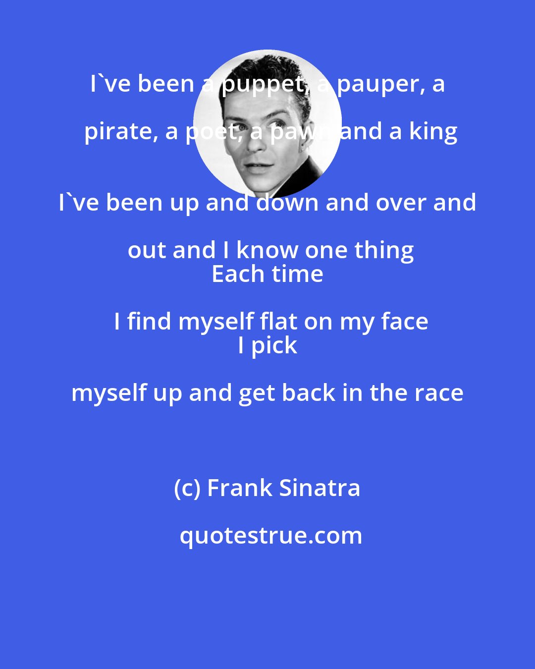 Frank Sinatra: I've been a puppet, a pauper, a pirate, a poet, a pawn and a king
 I've been up and down and over and out and I know one thing
 Each time I find myself flat on my face
 I pick myself up and get back in the race
