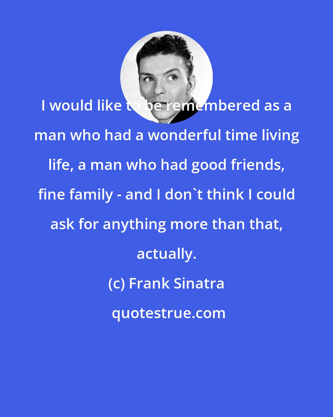 Frank Sinatra: I would like to be remembered as a man who had a wonderful time living life, a man who had good friends, fine family - and I don't think I could ask for anything more than that, actually.