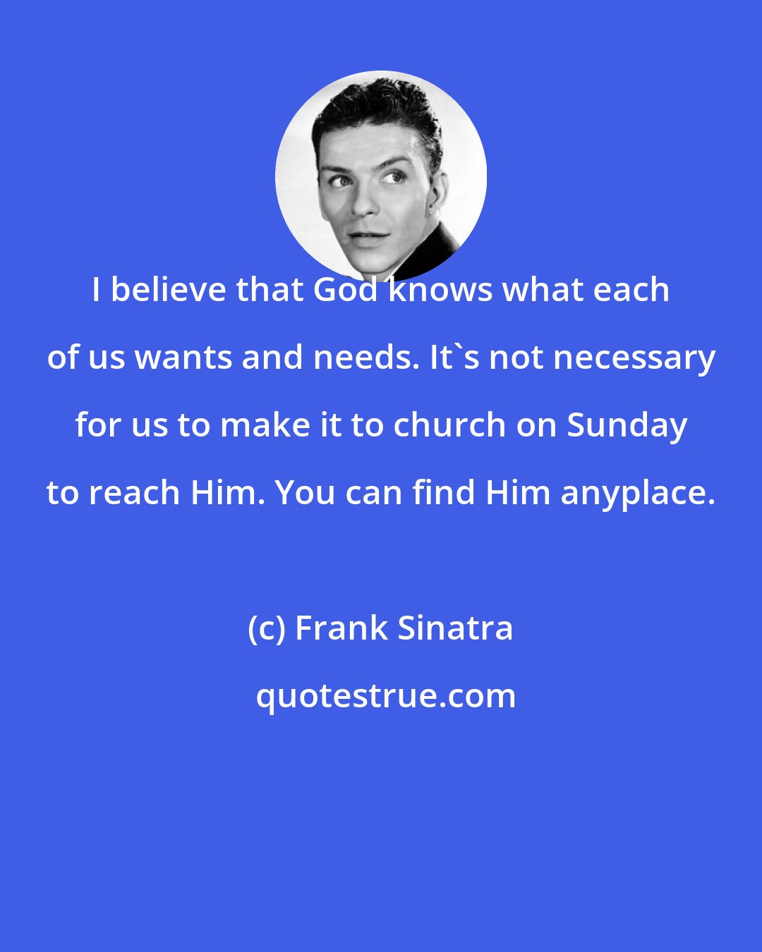 Frank Sinatra: I believe that God knows what each of us wants and needs. It's not necessary for us to make it to church on Sunday to reach Him. You can find Him anyplace.