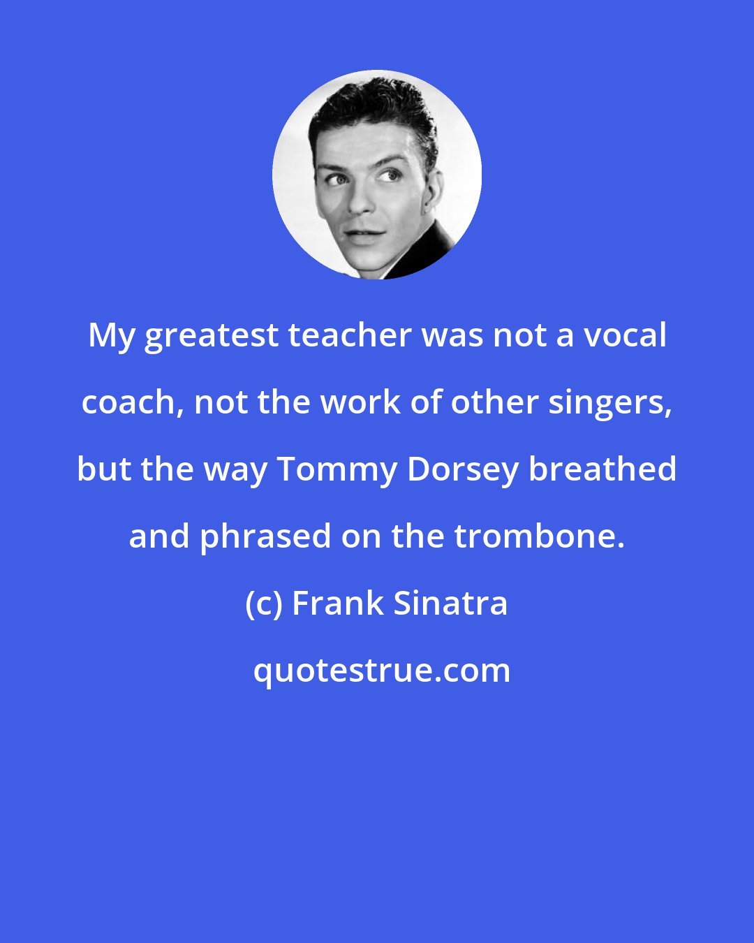 Frank Sinatra: My greatest teacher was not a vocal coach, not the work of other singers, but the way Tommy Dorsey breathed and phrased on the trombone.