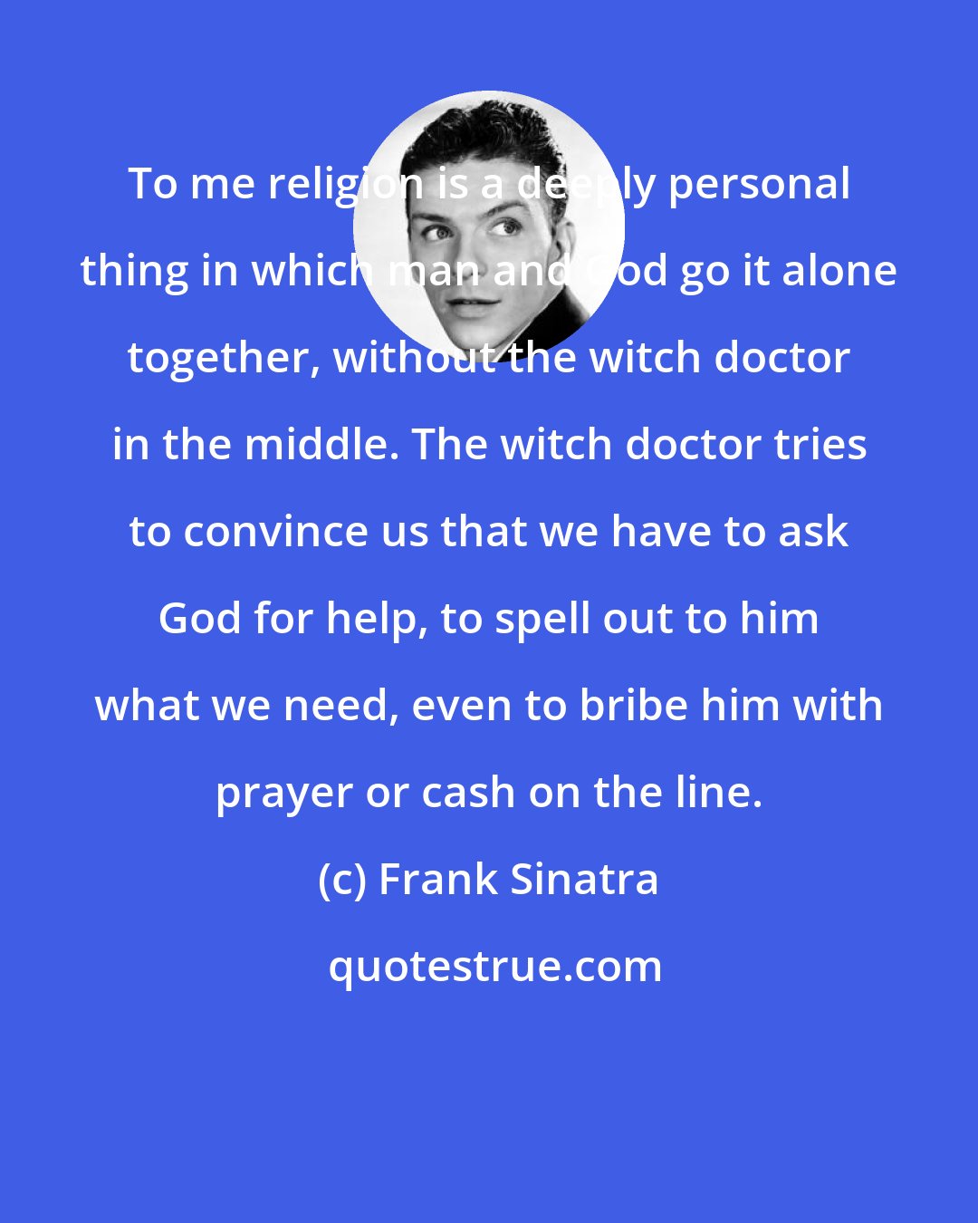 Frank Sinatra: To me religion is a deeply personal thing in which man and God go it alone together, without the witch doctor in the middle. The witch doctor tries to convince us that we have to ask God for help, to spell out to him what we need, even to bribe him with prayer or cash on the line.