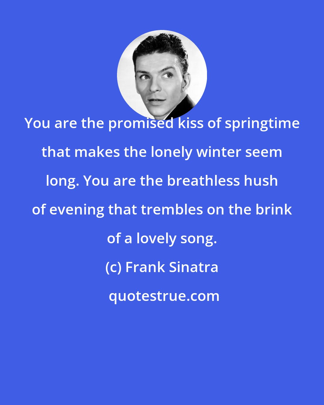 Frank Sinatra: You are the promised kiss of springtime that makes the lonely winter seem long. You are the breathless hush of evening that trembles on the brink of a lovely song.