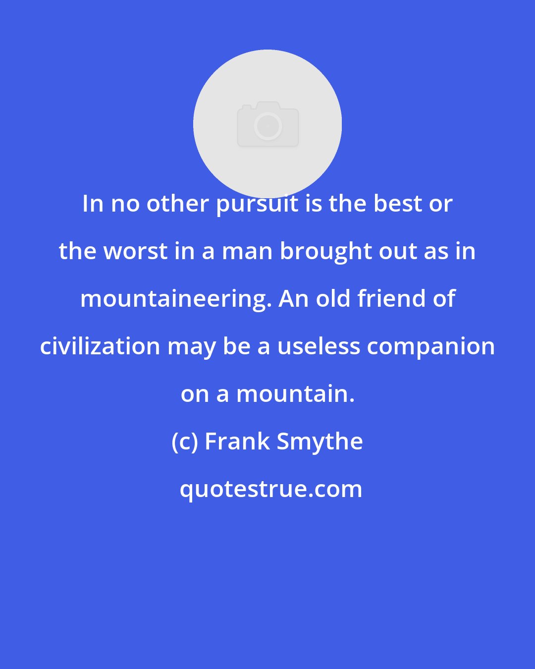 Frank Smythe: In no other pursuit is the best or the worst in a man brought out as in mountaineering. An old friend of civilization may be a useless companion on a mountain.