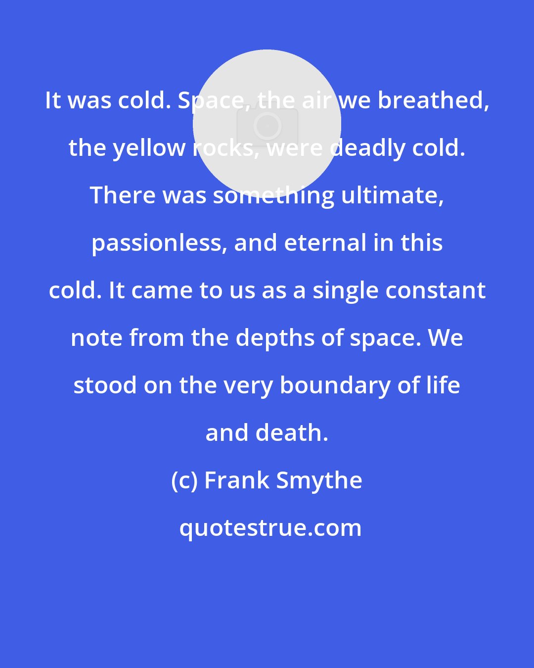 Frank Smythe: It was cold. Space, the air we breathed, the yellow rocks, were deadly cold. There was something ultimate, passionless, and eternal in this cold. It came to us as a single constant note from the depths of space. We stood on the very boundary of life and death.