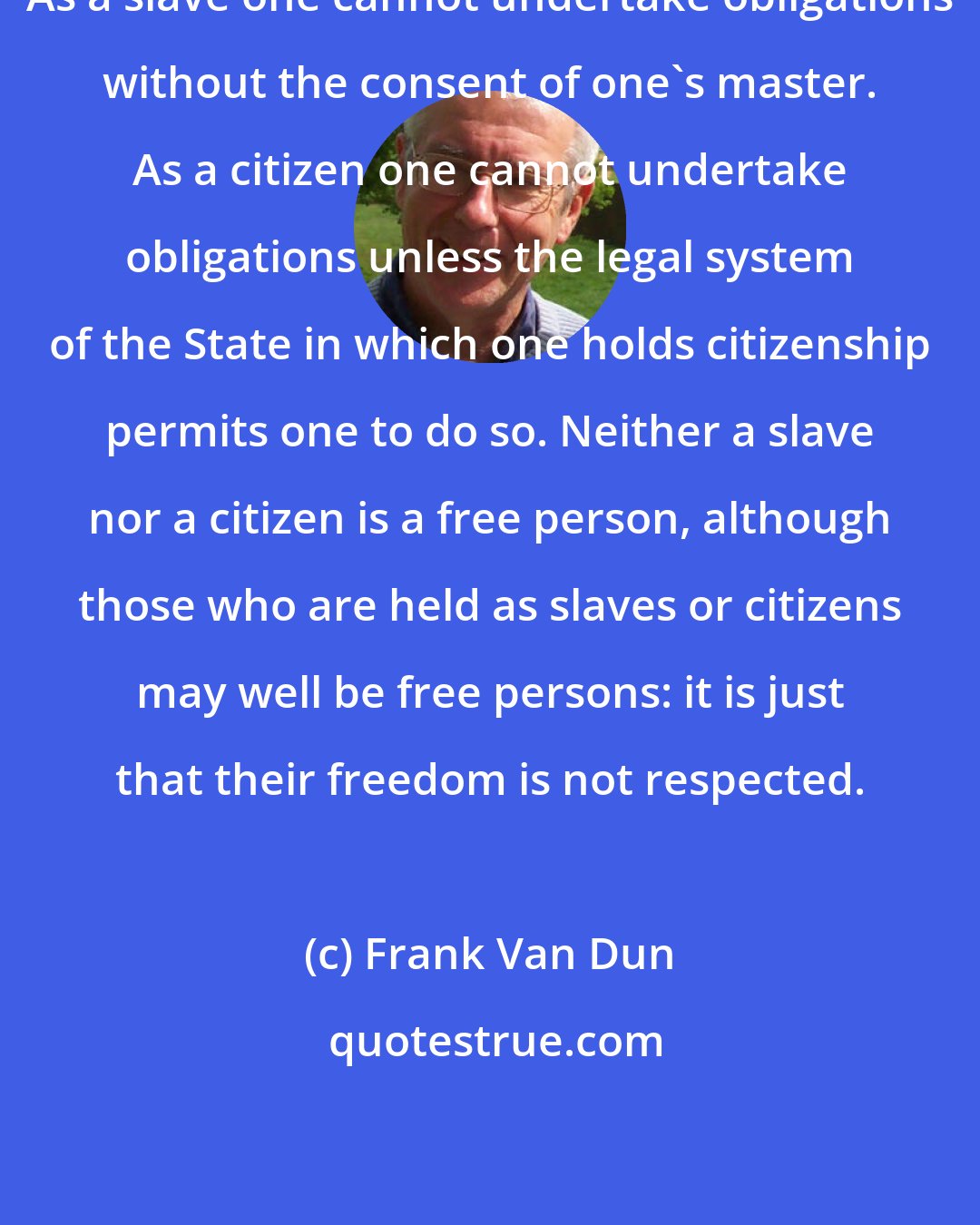 Frank Van Dun: As a slave one cannot undertake obligations without the consent of one's master. As a citizen one cannot undertake obligations unless the legal system of the State in which one holds citizenship permits one to do so. Neither a slave nor a citizen is a free person, although those who are held as slaves or citizens may well be free persons: it is just that their freedom is not respected.