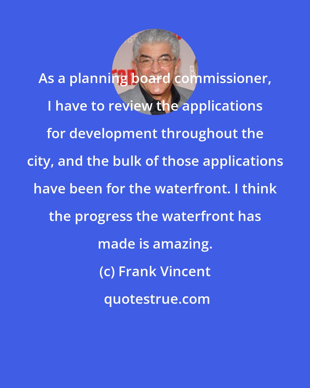 Frank Vincent: As a planning board commissioner, I have to review the applications for development throughout the city, and the bulk of those applications have been for the waterfront. I think the progress the waterfront has made is amazing.