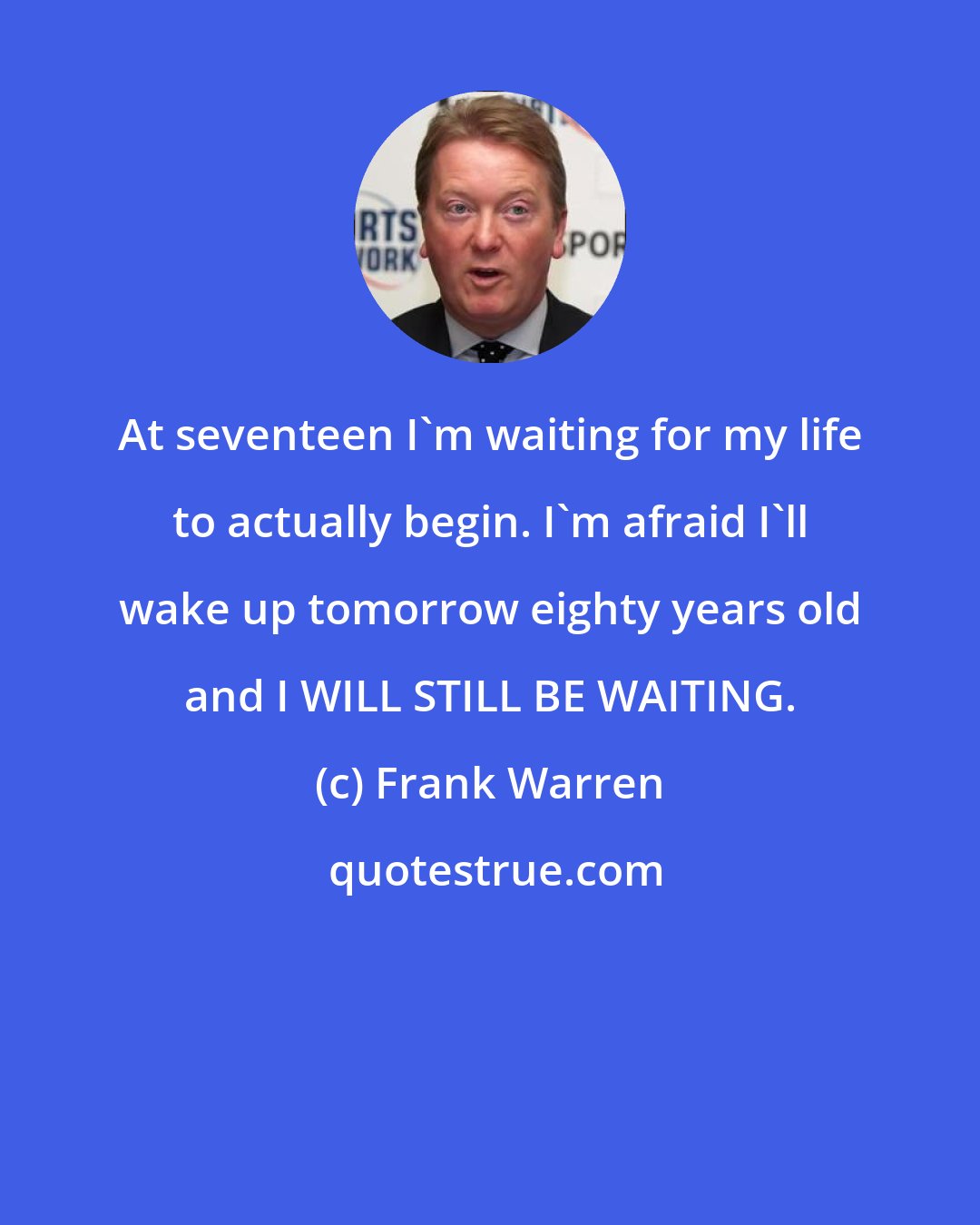 Frank Warren: At seventeen I'm waiting for my life to actually begin. I'm afraid I'll wake up tomorrow eighty years old and I WILL STILL BE WAITING.