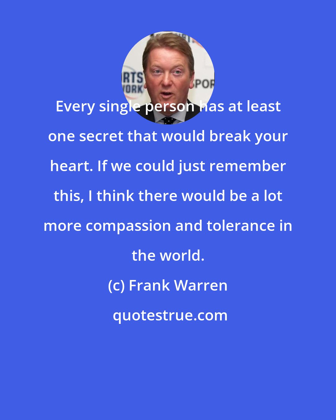 Frank Warren: Every single person has at least one secret that would break your heart. If we could just remember this, I think there would be a lot more compassion and tolerance in the world.