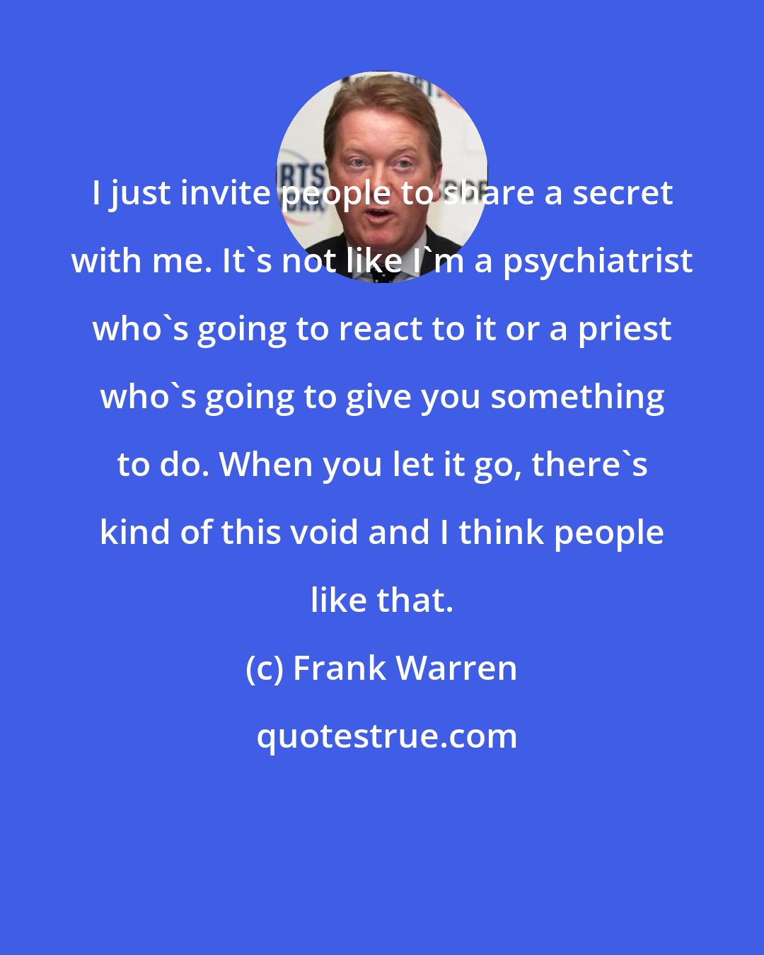 Frank Warren: I just invite people to share a secret with me. It's not like I'm a psychiatrist who's going to react to it or a priest who's going to give you something to do. When you let it go, there's kind of this void and I think people like that.