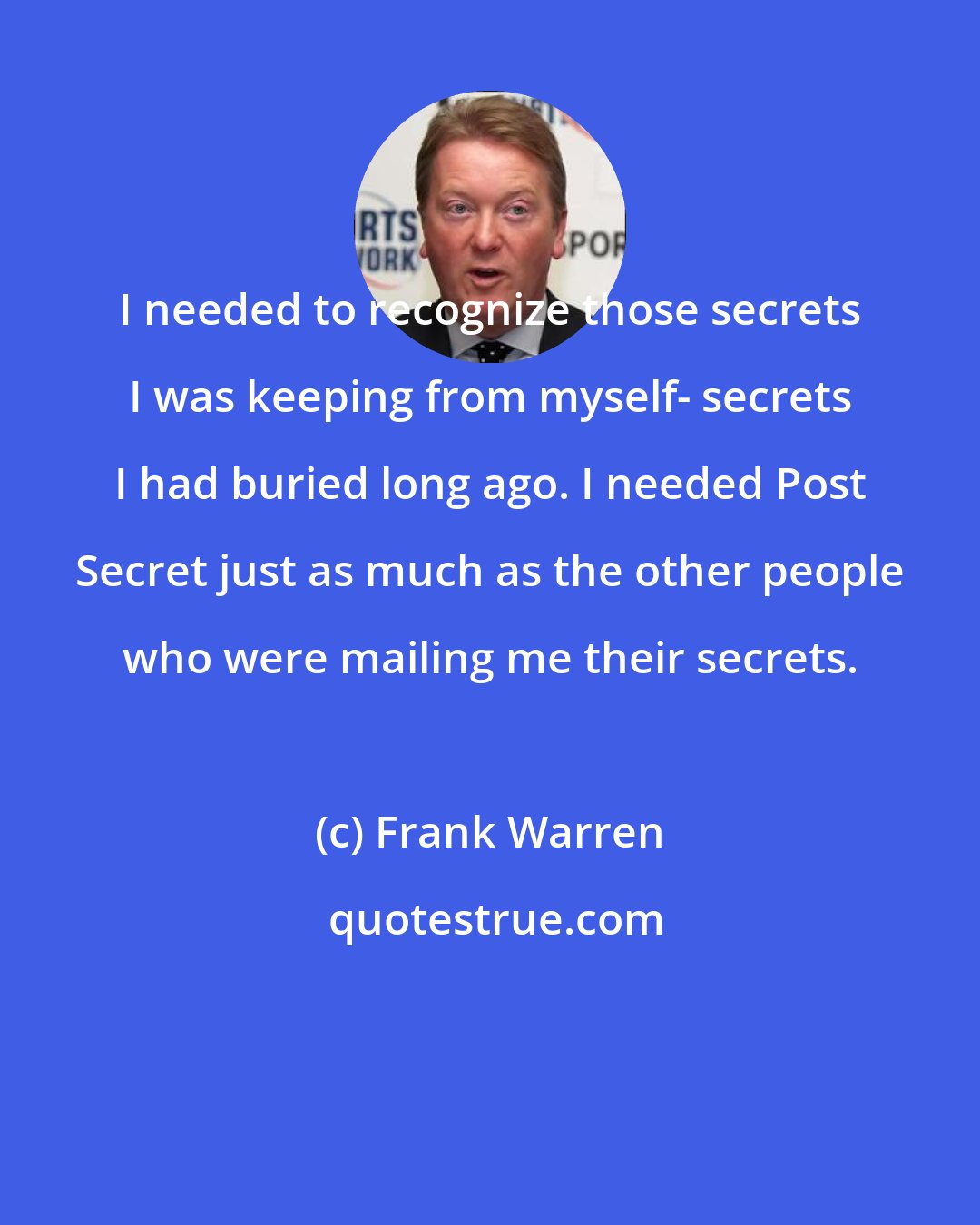 Frank Warren: I needed to recognize those secrets I was keeping from myself- secrets I had buried long ago. I needed Post Secret just as much as the other people who were mailing me their secrets.