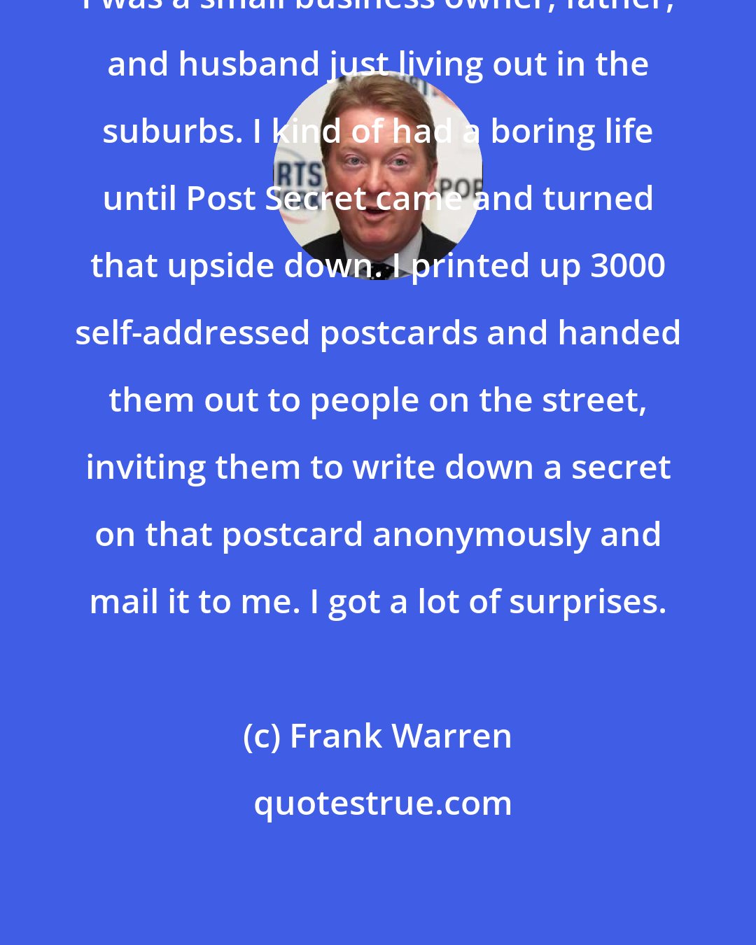 Frank Warren: I was a small business owner, father, and husband just living out in the suburbs. I kind of had a boring life until Post Secret came and turned that upside down. I printed up 3000 self-addressed postcards and handed them out to people on the street, inviting them to write down a secret on that postcard anonymously and mail it to me. I got a lot of surprises.