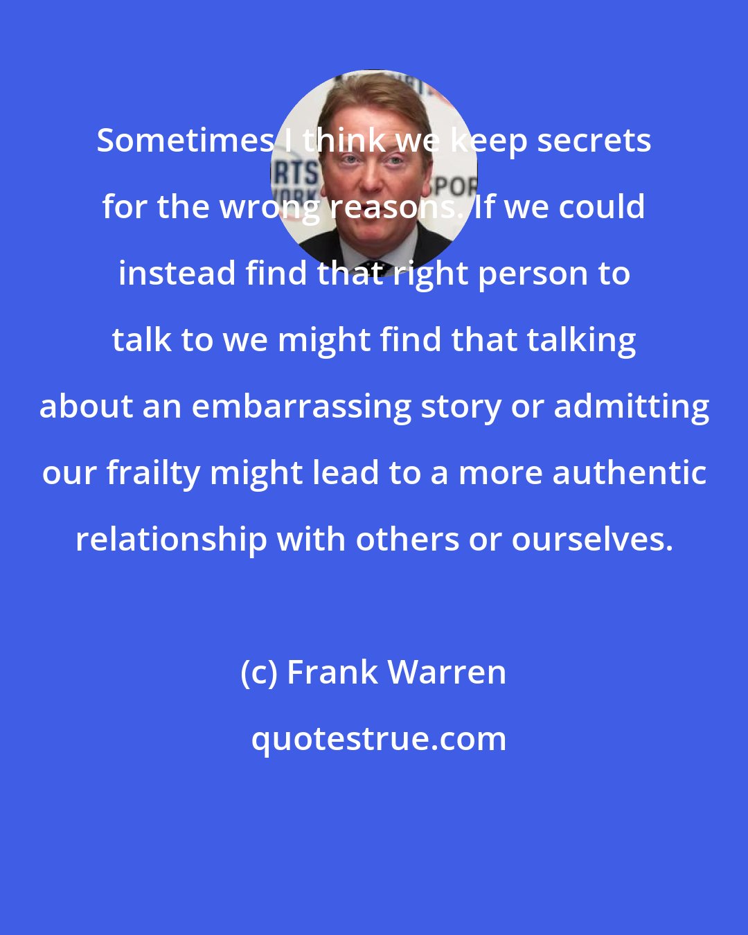 Frank Warren: Sometimes I think we keep secrets for the wrong reasons. If we could instead find that right person to talk to we might find that talking about an embarrassing story or admitting our frailty might lead to a more authentic relationship with others or ourselves.