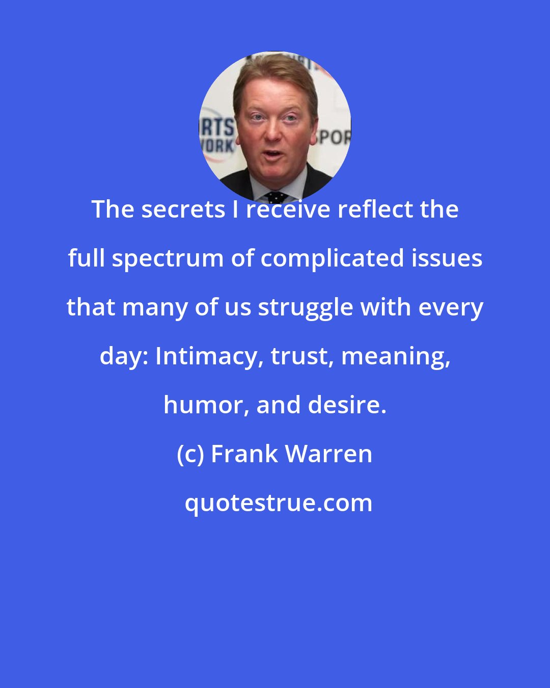 Frank Warren: The secrets I receive reflect the full spectrum of complicated issues that many of us struggle with every day: Intimacy, trust, meaning, humor, and desire.