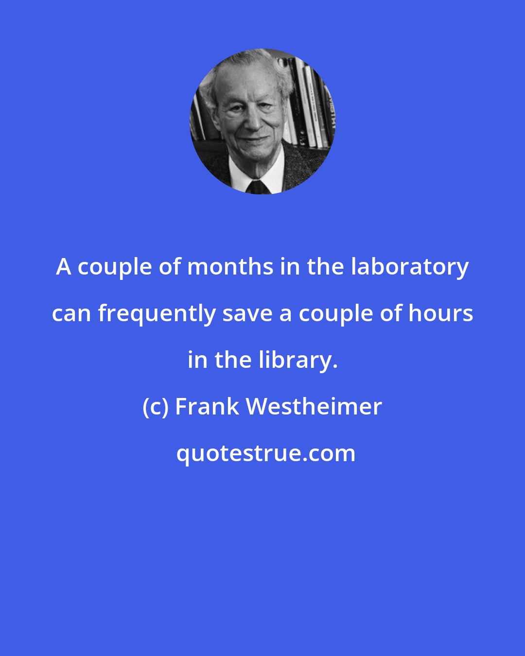 Frank Westheimer: A couple of months in the laboratory can frequently save a couple of hours in the library.