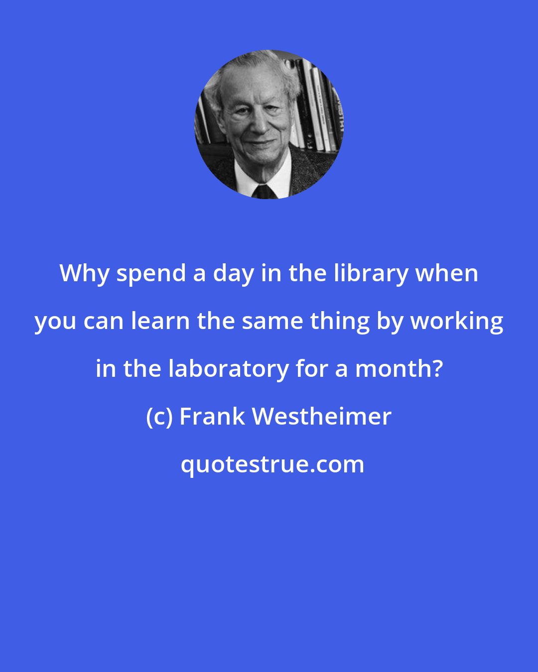 Frank Westheimer: Why spend a day in the library when you can learn the same thing by working in the laboratory for a month?