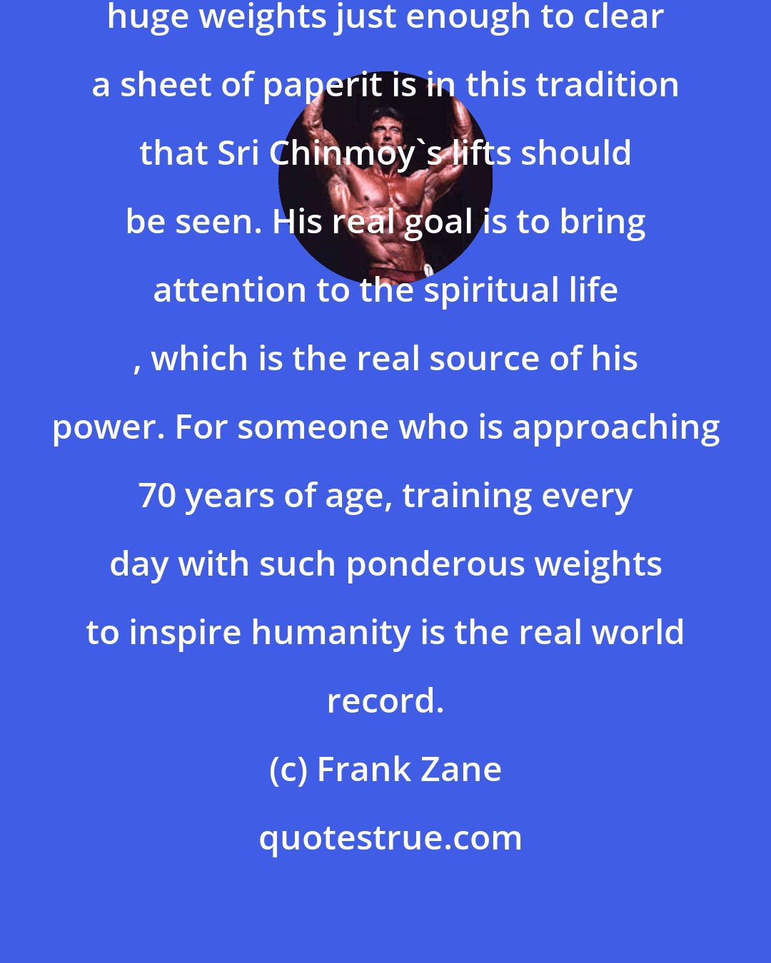 Frank Zane: The old time strongmen used to lift huge weights just enough to clear a sheet of paperit is in this tradition that Sri Chinmoy's lifts should be seen. His real goal is to bring attention to the spiritual life , which is the real source of his power. For someone who is approaching 70 years of age, training every day with such ponderous weights to inspire humanity is the real world record.