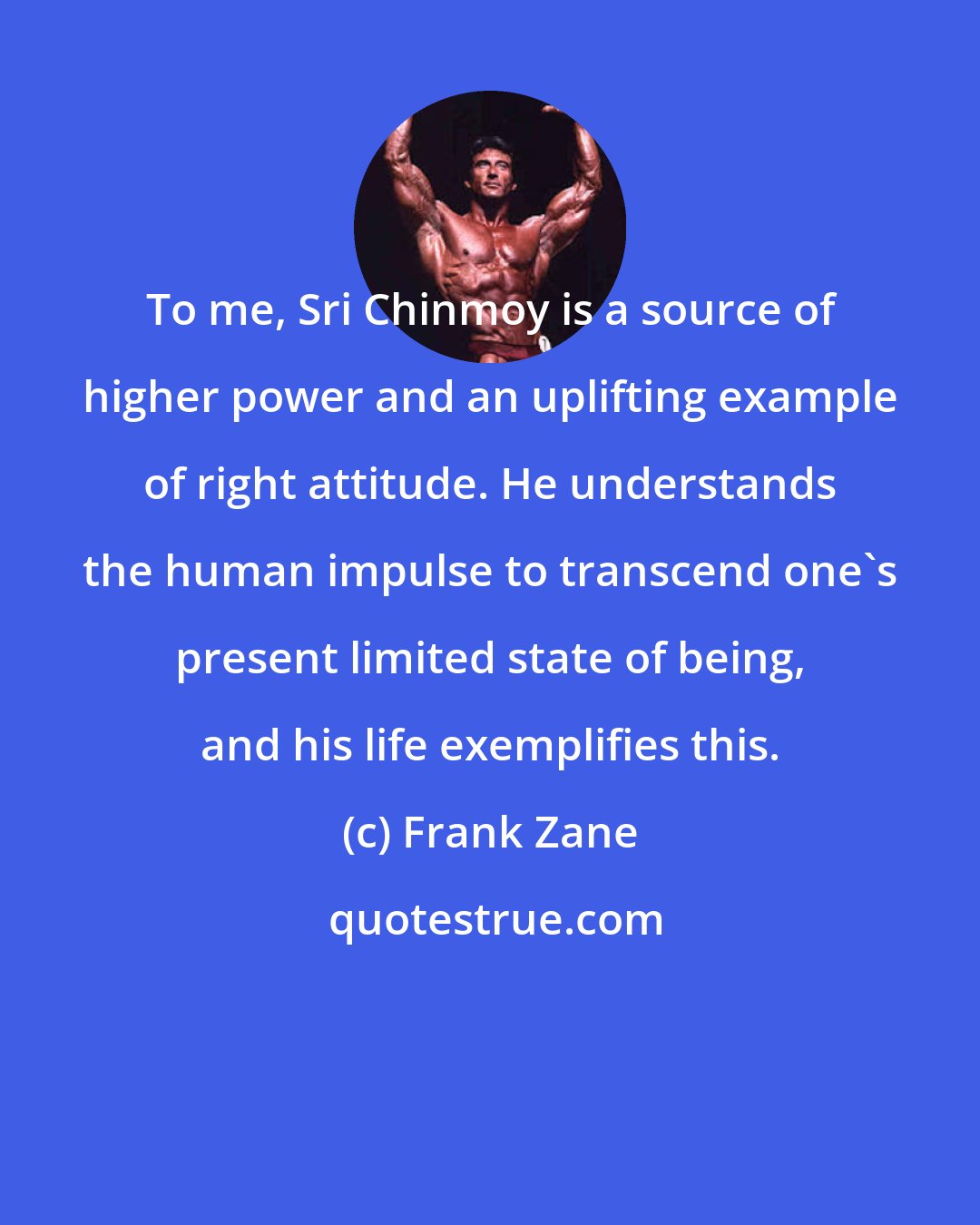 Frank Zane: To me, Sri Chinmoy is a source of higher power and an uplifting example of right attitude. He understands the human impulse to transcend one's present limited state of being, and his life exemplifies this.