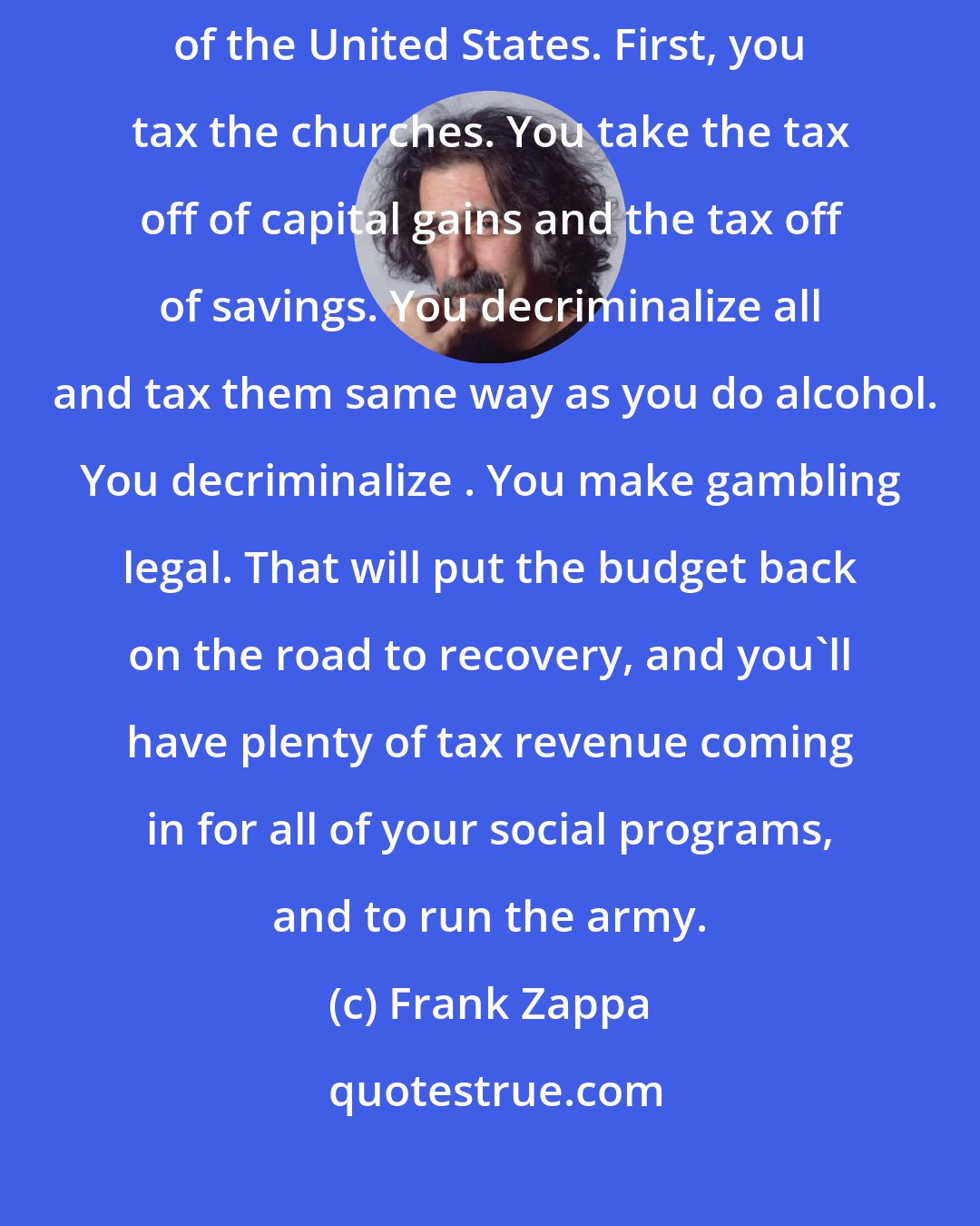 Frank Zappa: I'll give you a simple formula for straightening out the problems of the United States. First, you tax the churches. You take the tax off of capital gains and the tax off of savings. You decriminalize all  and tax them same way as you do alcohol. You decriminalize . You make gambling legal. That will put the budget back on the road to recovery, and you'll have plenty of tax revenue coming in for all of your social programs, and to run the army.