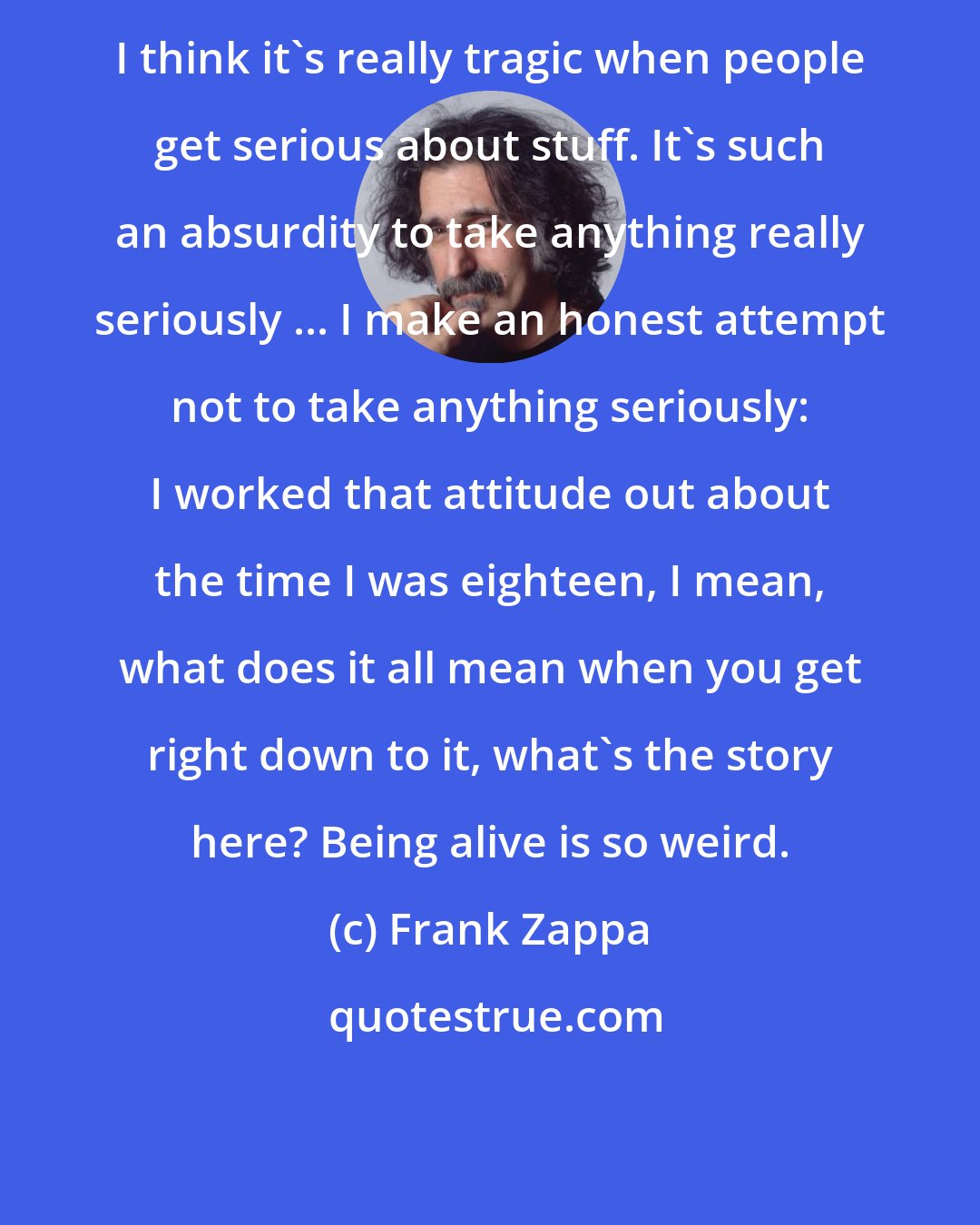 Frank Zappa: I think it's really tragic when people get serious about stuff. It's such an absurdity to take anything really seriously ... I make an honest attempt not to take anything seriously: I worked that attitude out about the time I was eighteen, I mean, what does it all mean when you get right down to it, what's the story here? Being alive is so weird.