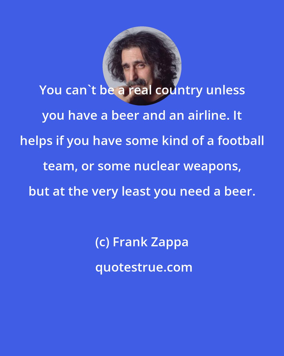 Frank Zappa: You can't be a real country unless you have a beer and an airline. It helps if you have some kind of a football team, or some nuclear weapons, but at the very least you need a beer.