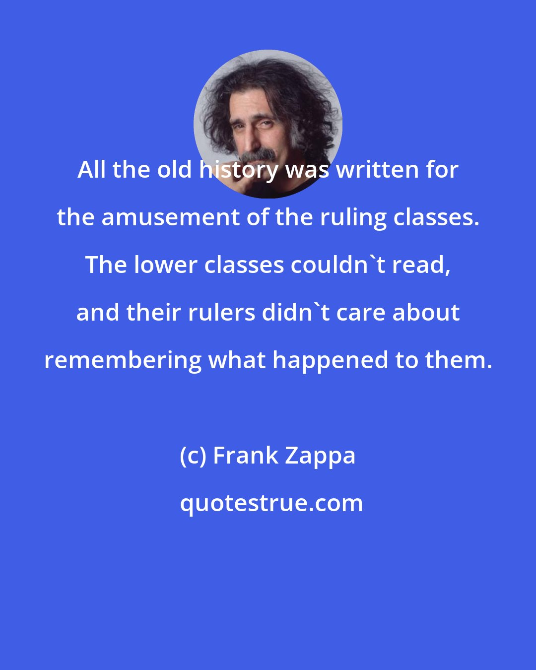 Frank Zappa: All the old history was written for the amusement of the ruling classes. The lower classes couldn't read, and their rulers didn't care about remembering what happened to them.