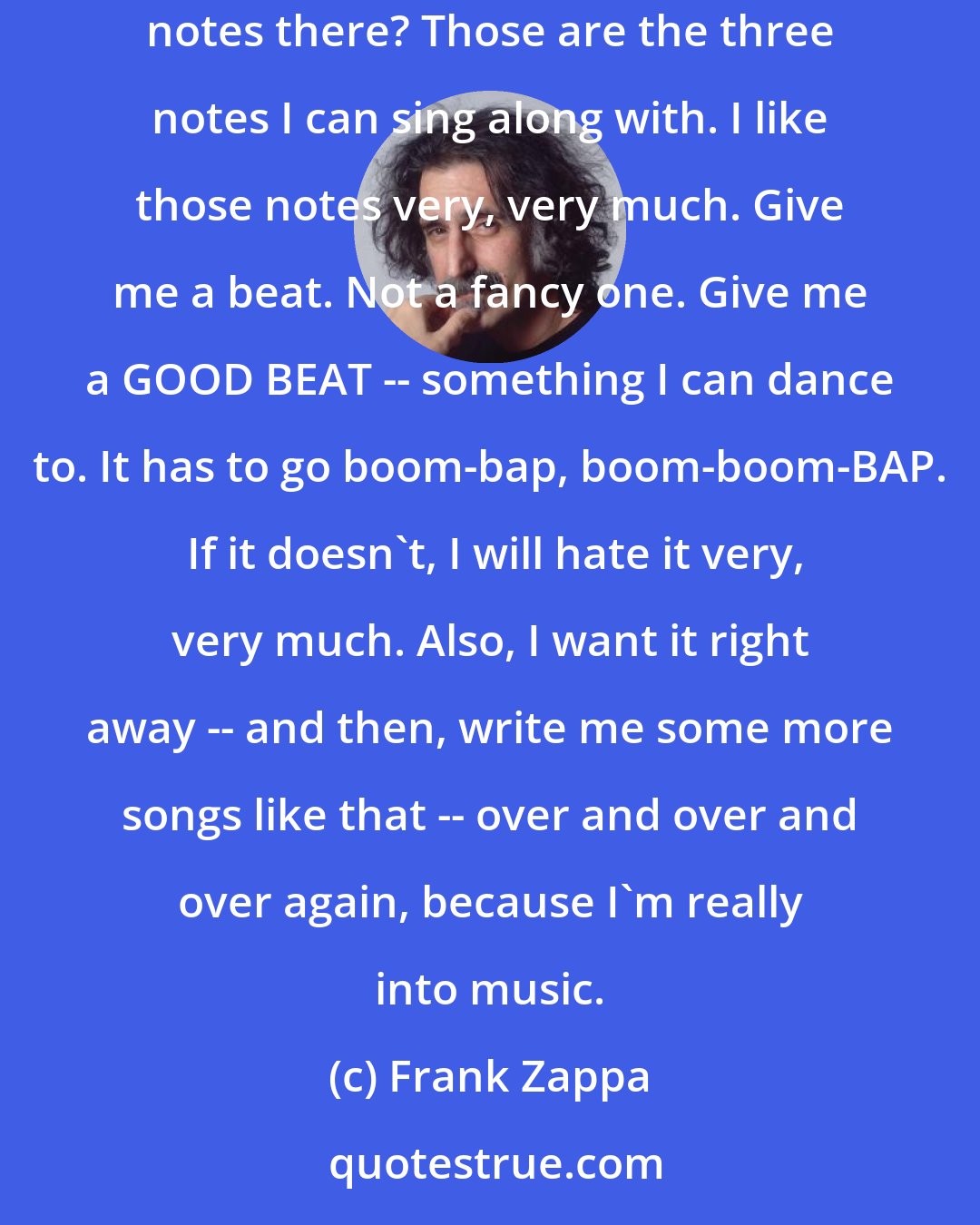 Frank Zappa: Gimme the tune. Do I like this tune? Does it sound like another tune that I like? The more familiar it is, the better I like it. Hear those three notes there? Those are the three notes I can sing along with. I like those notes very, very much. Give me a beat. Not a fancy one. Give me a GOOD BEAT -- something I can dance to. It has to go boom-bap, boom-boom-BAP.  If it doesn't, I will hate it very, very much. Also, I want it right away -- and then, write me some more songs like that -- over and over and over again, because I'm really into music.
