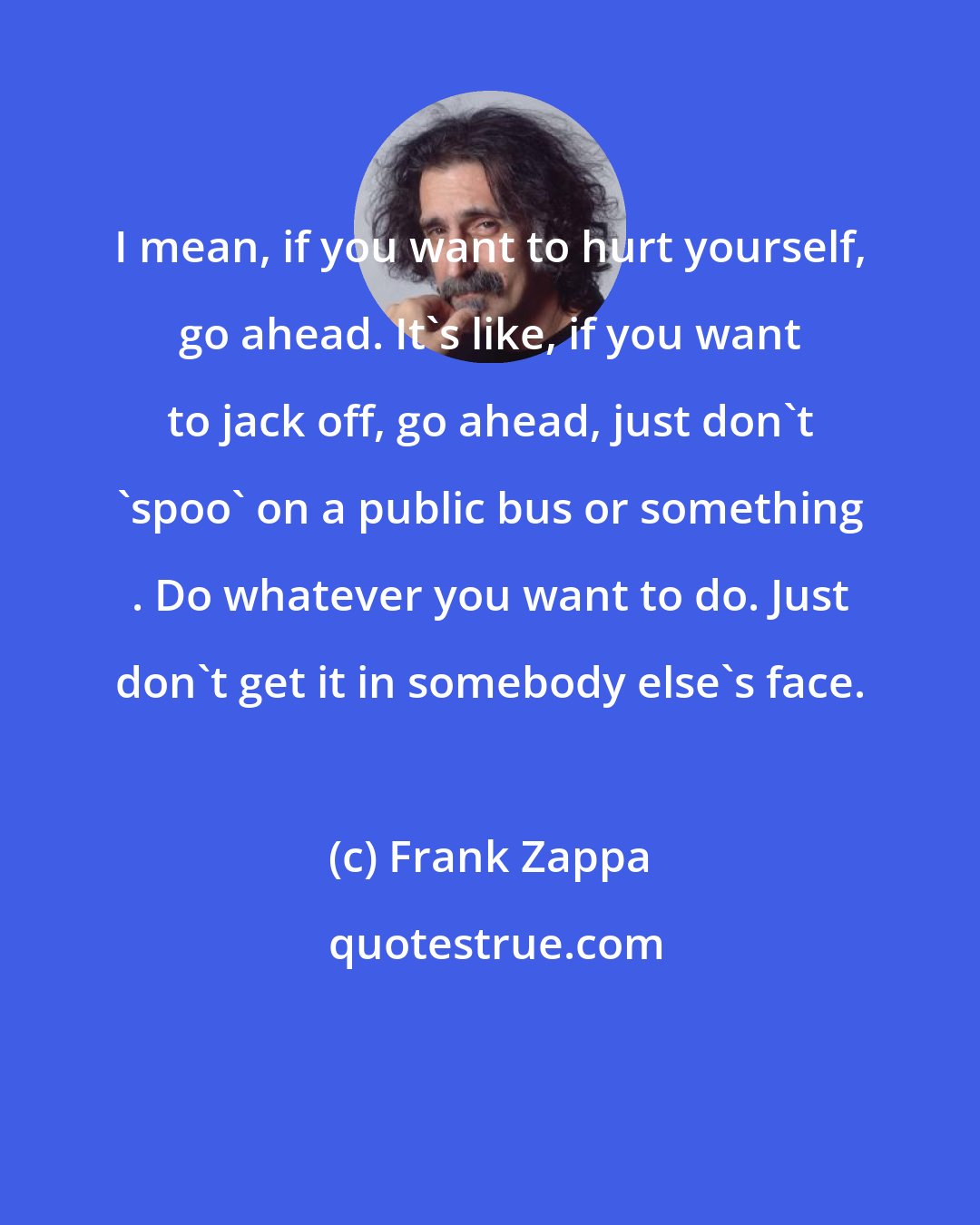 Frank Zappa: I mean, if you want to hurt yourself, go ahead. It's like, if you want to jack off, go ahead, just don't 'spoo' on a public bus or something . Do whatever you want to do. Just don't get it in somebody else's face.