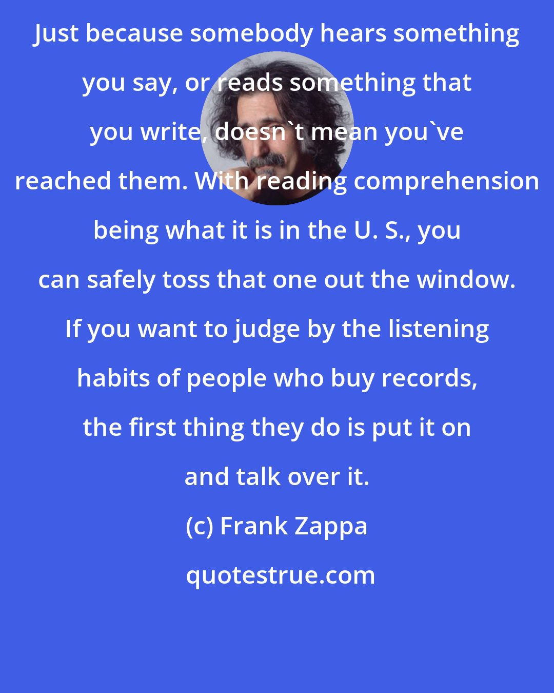 Frank Zappa: Just because somebody hears something you say, or reads something that you write, doesn't mean you've reached them. With reading comprehension being what it is in the U. S., you can safely toss that one out the window. If you want to judge by the listening habits of people who buy records, the first thing they do is put it on and talk over it.