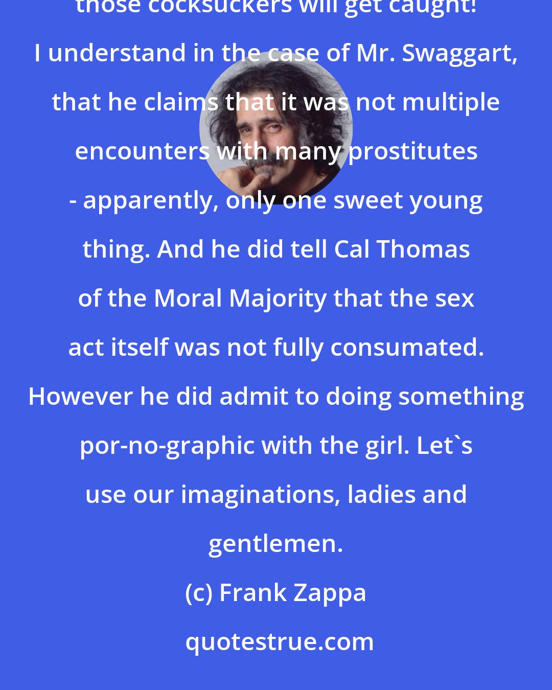 Frank Zappa: Anybody hear the great news, today? Jimmy Swaggart under investigation! Oh Ja-eezus! One day every one of those cocksuckers will get caught! I understand in the case of Mr. Swaggart, that he claims that it was not multiple encounters with many prostitutes - apparently, only one sweet young thing. And he did tell Cal Thomas of the Moral Majority that the sex act itself was not fully consumated. However he did admit to doing something por-no-graphic with the girl. Let's use our imaginations, ladies and gentlemen.