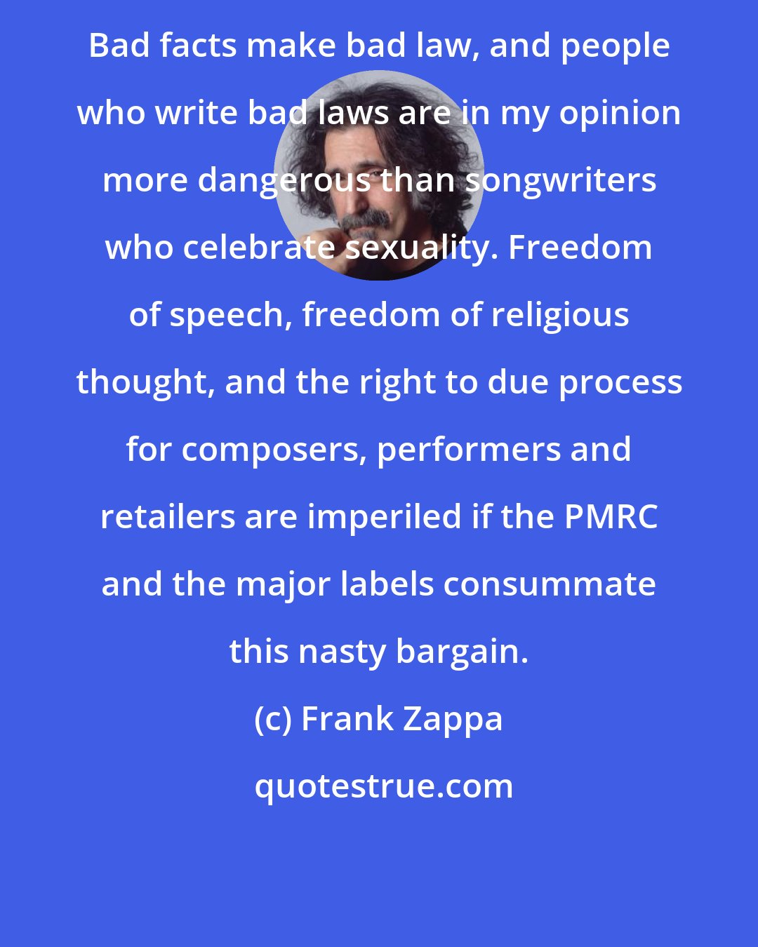 Frank Zappa: Bad facts make bad law, and people who write bad laws are in my opinion more dangerous than songwriters who celebrate sexuality. Freedom of speech, freedom of religious thought, and the right to due process for composers, performers and retailers are imperiled if the PMRC and the major labels consummate this nasty bargain.