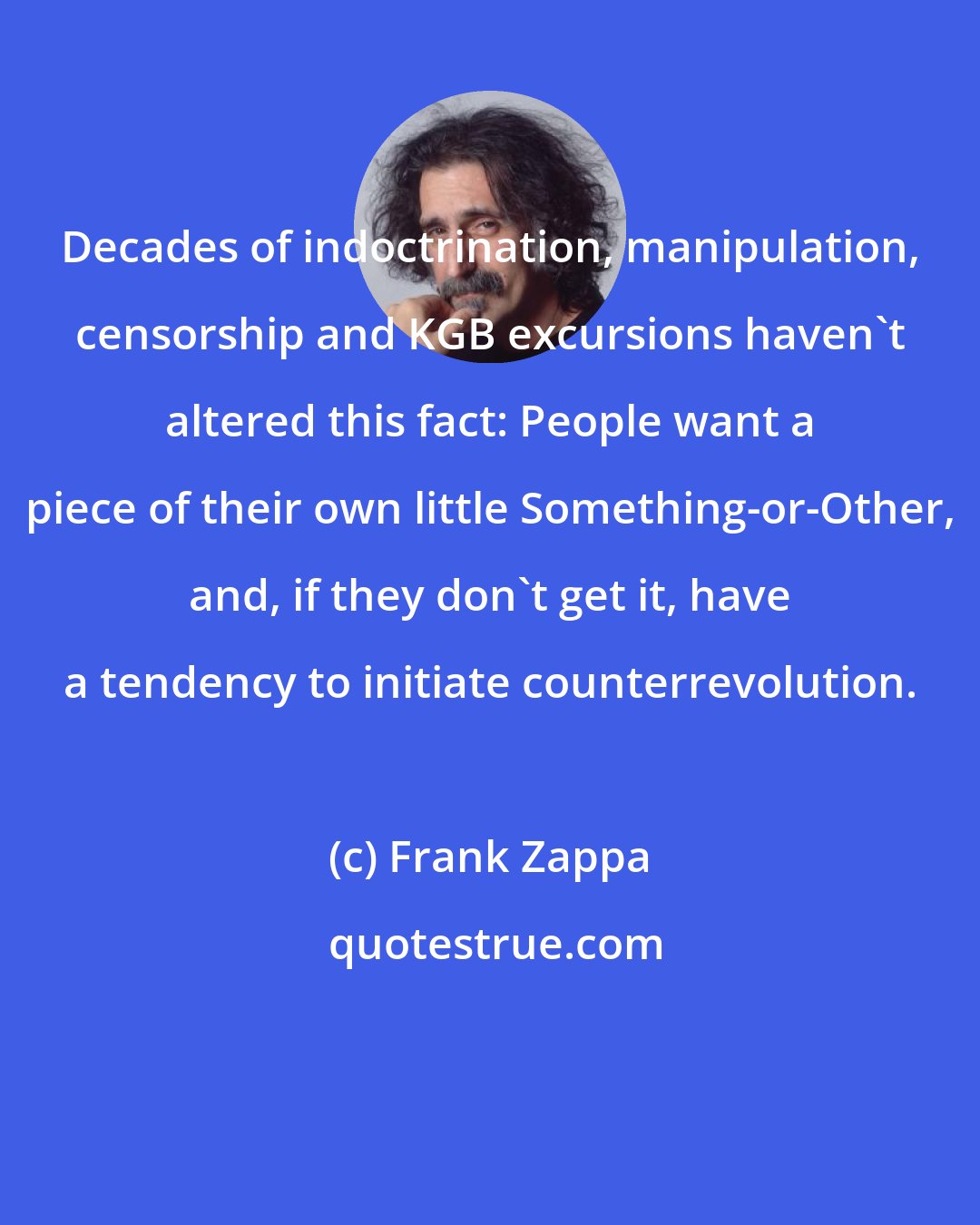 Frank Zappa: Decades of indoctrination, manipulation, censorship and KGB excursions haven't altered this fact: People want a piece of their own little Something-or-Other, and, if they don't get it, have a tendency to initiate counterrevolution.