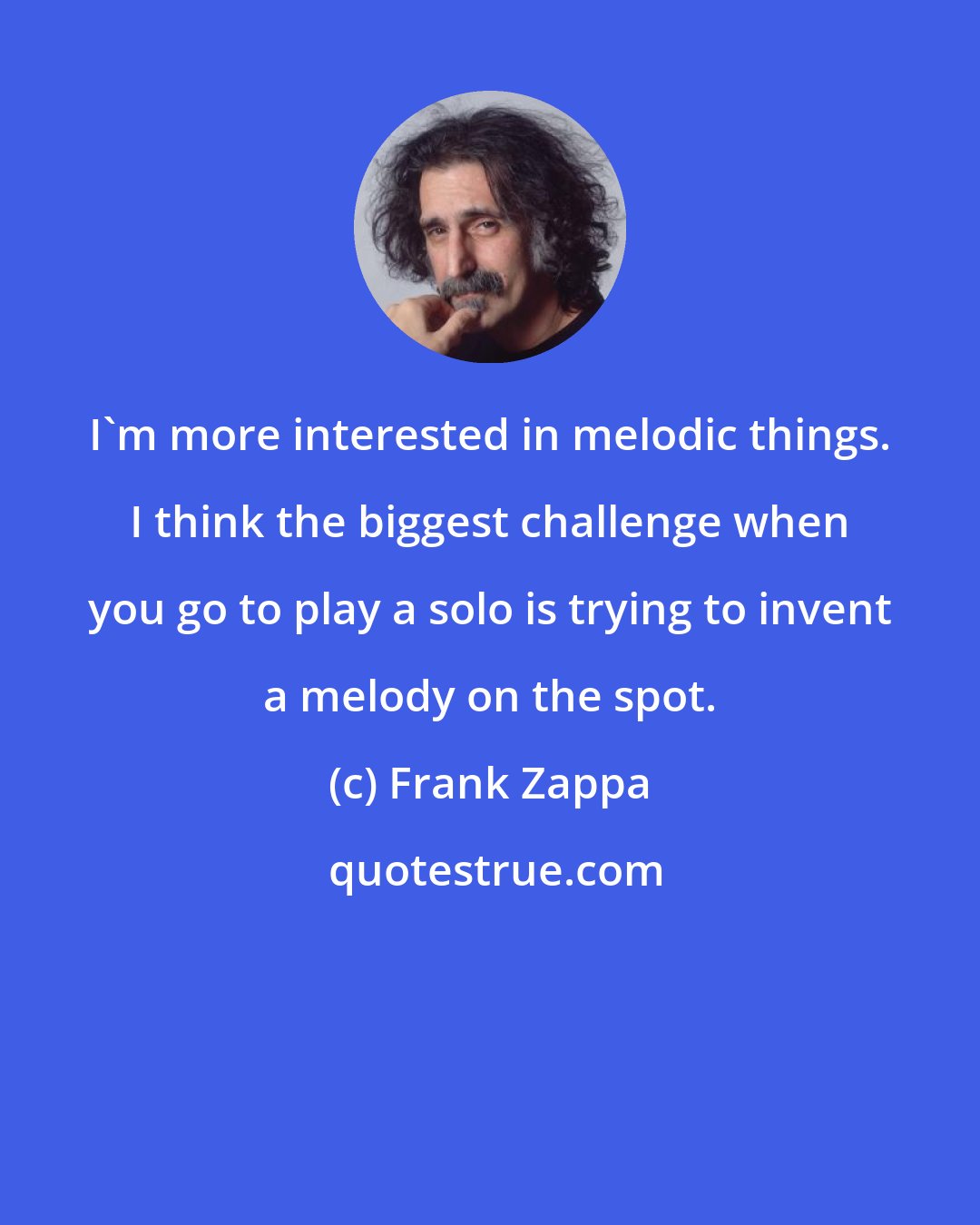 Frank Zappa: I'm more interested in melodic things. I think the biggest challenge when you go to play a solo is trying to invent a melody on the spot.