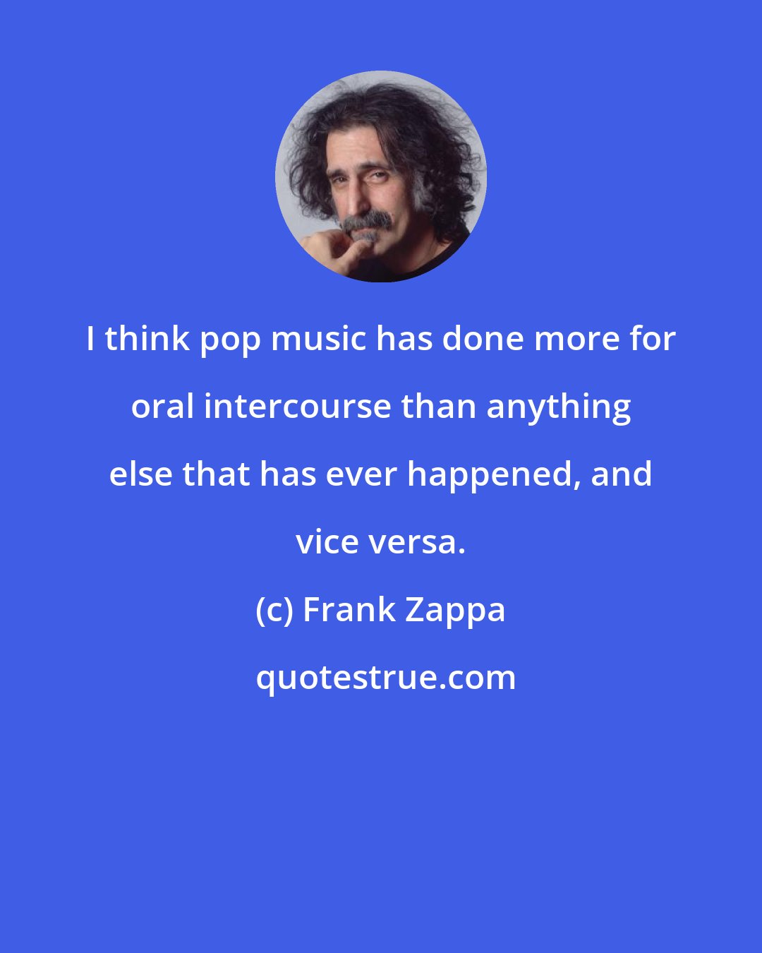 Frank Zappa: I think pop music has done more for oral intercourse than anything else that has ever happened, and vice versa.