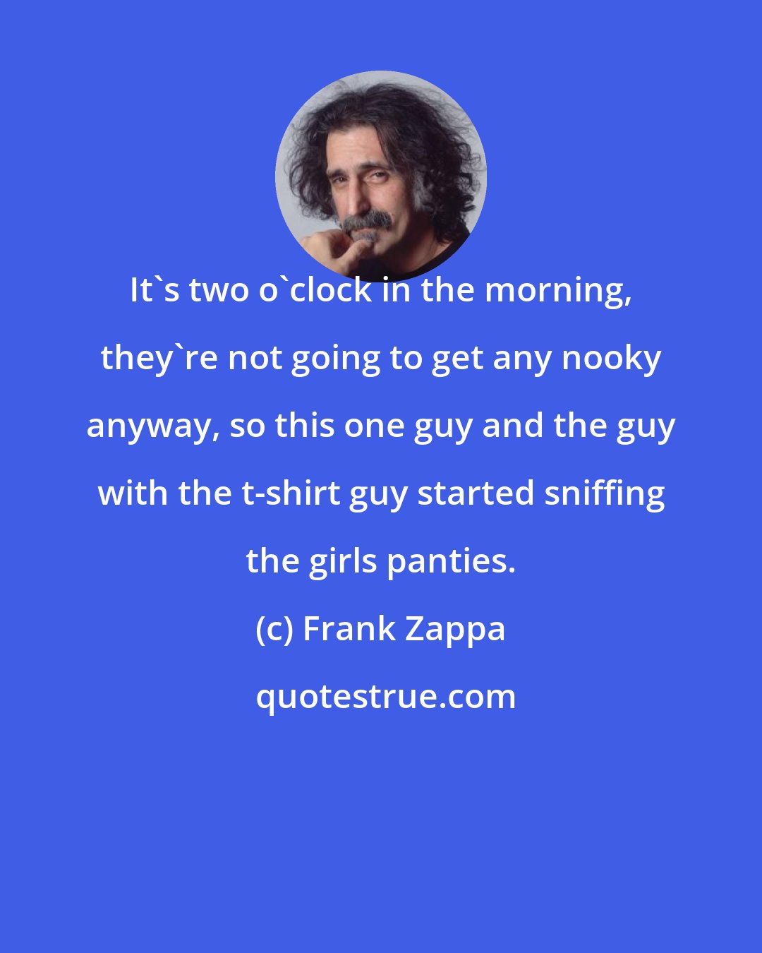 Frank Zappa: It's two o'clock in the morning, they're not going to get any nooky anyway, so this one guy and the guy with the t-shirt guy started sniffing the girls panties.