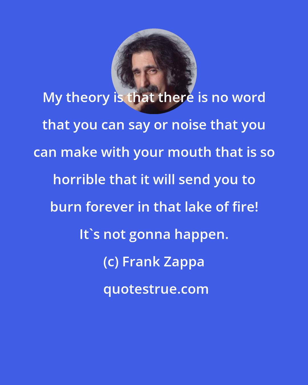 Frank Zappa: My theory is that there is no word that you can say or noise that you can make with your mouth that is so horrible that it will send you to burn forever in that lake of fire! It's not gonna happen.