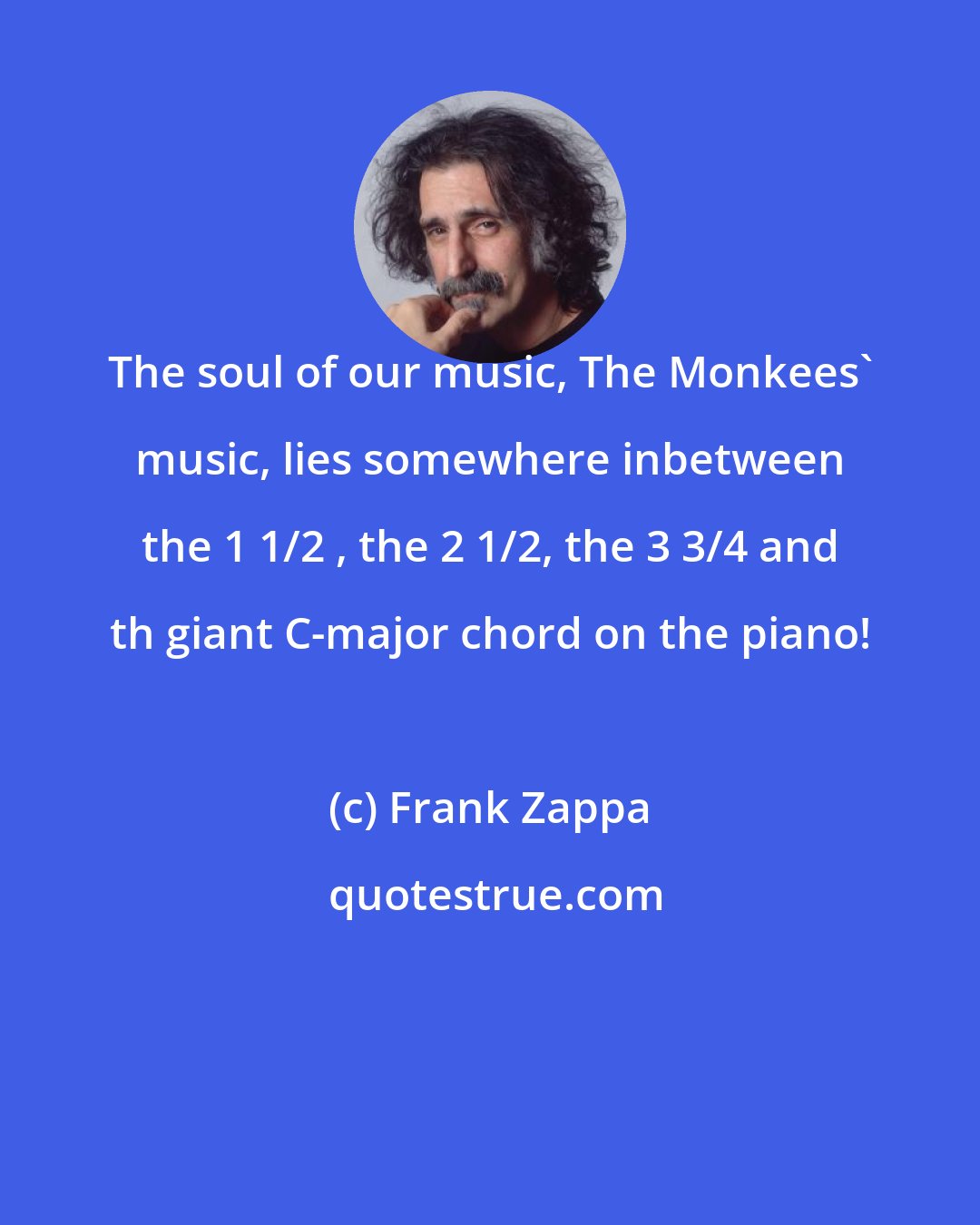 Frank Zappa: The soul of our music, The Monkees' music, lies somewhere inbetween the 1 1/2 , the 2 1/2, the 3 3/4 and th giant C-major chord on the piano!