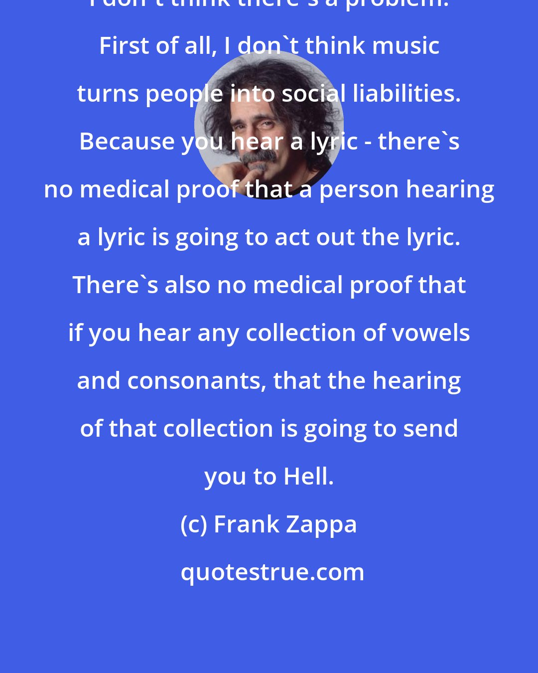 Frank Zappa: I don't think there's a problem. First of all, I don't think music turns people into social liabilities. Because you hear a lyric - there's no medical proof that a person hearing a lyric is going to act out the lyric. There's also no medical proof that if you hear any collection of vowels and consonants, that the hearing of that collection is going to send you to Hell.