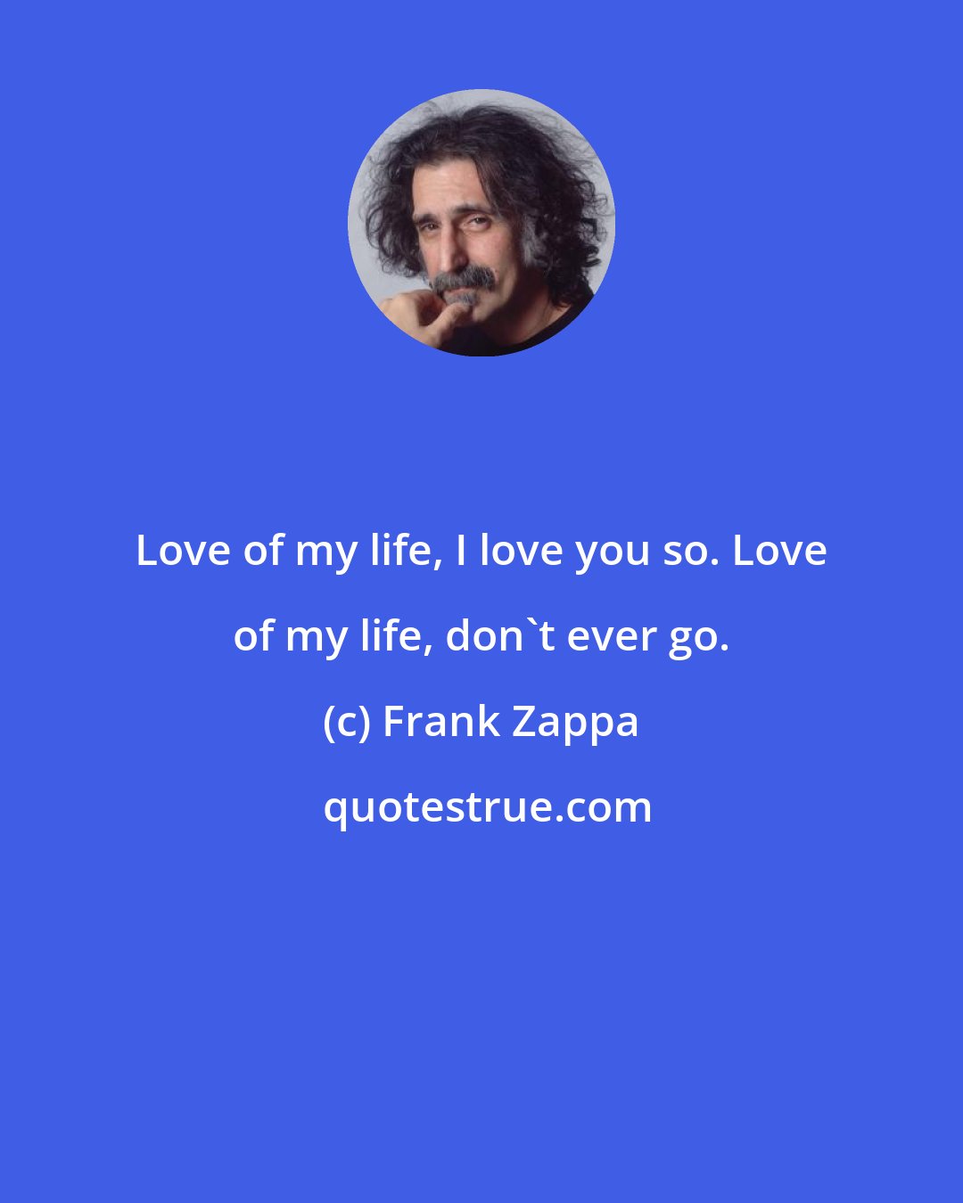 Frank Zappa: Love of my life, I love you so. Love of my life, don't ever go.