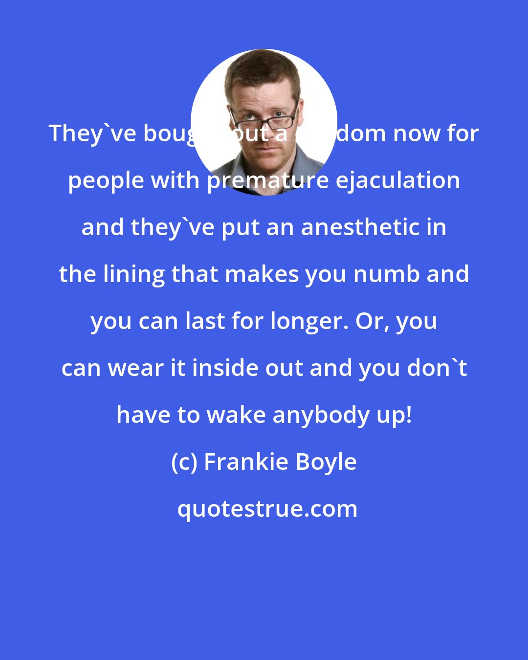 Frankie Boyle: They've bought out a condom now for people with premature ejaculation and they've put an anesthetic in the lining that makes you numb and you can last for longer. Or, you can wear it inside out and you don't have to wake anybody up!