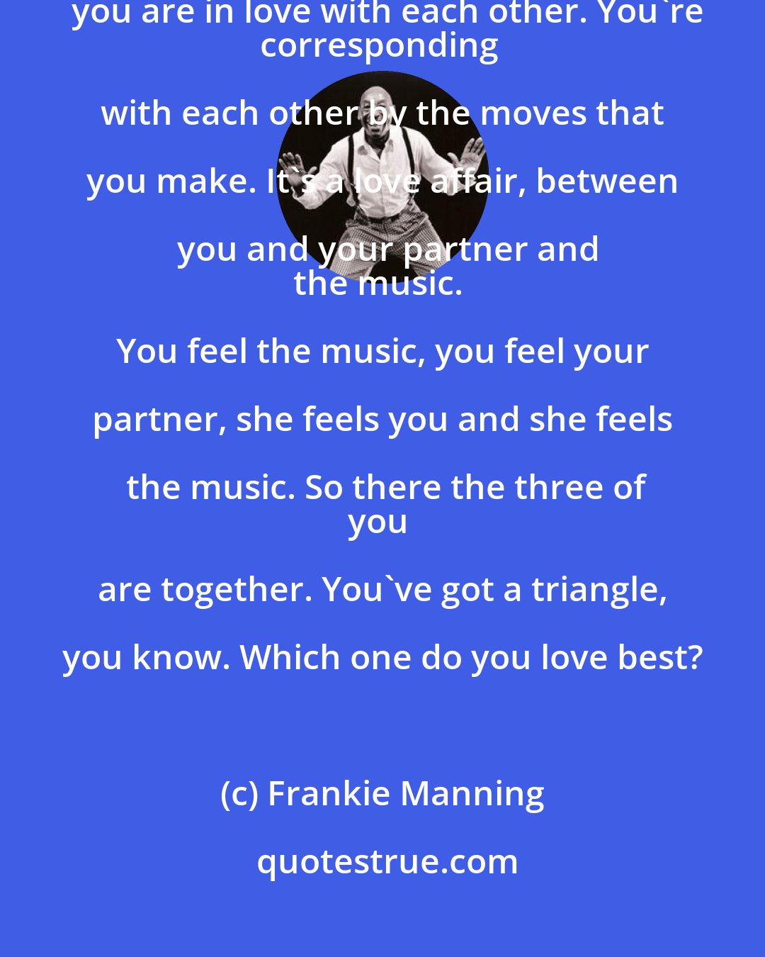 Frankie Manning: When you are dancing with your partner, for that two and a half minutes, you are in love with each other. You're
corresponding with each other by the moves that you make. It's a love affair, between you and your partner and
the music. You feel the music, you feel your partner, she feels you and she feels the music. So there the three of
you are together. You've got a triangle, you know. Which one do you love best?