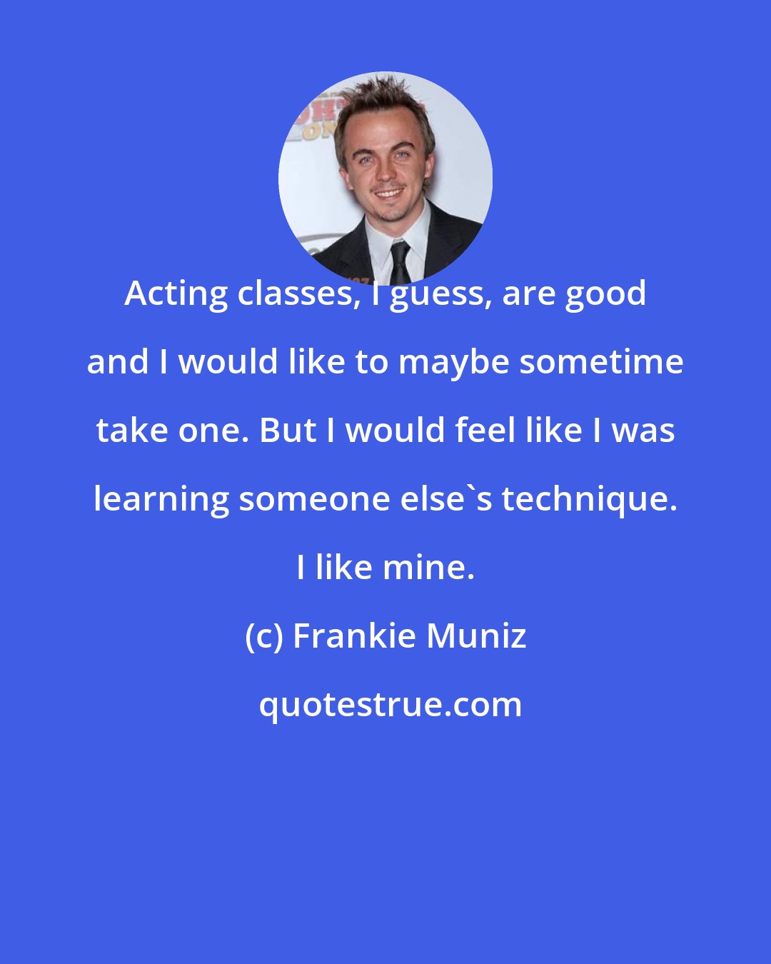 Frankie Muniz: Acting classes, I guess, are good and I would like to maybe sometime take one. But I would feel like I was learning someone else's technique. I like mine.