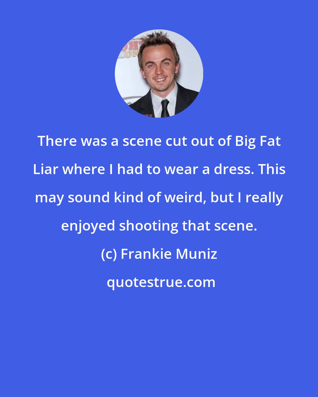 Frankie Muniz: There was a scene cut out of Big Fat Liar where I had to wear a dress. This may sound kind of weird, but I really enjoyed shooting that scene.