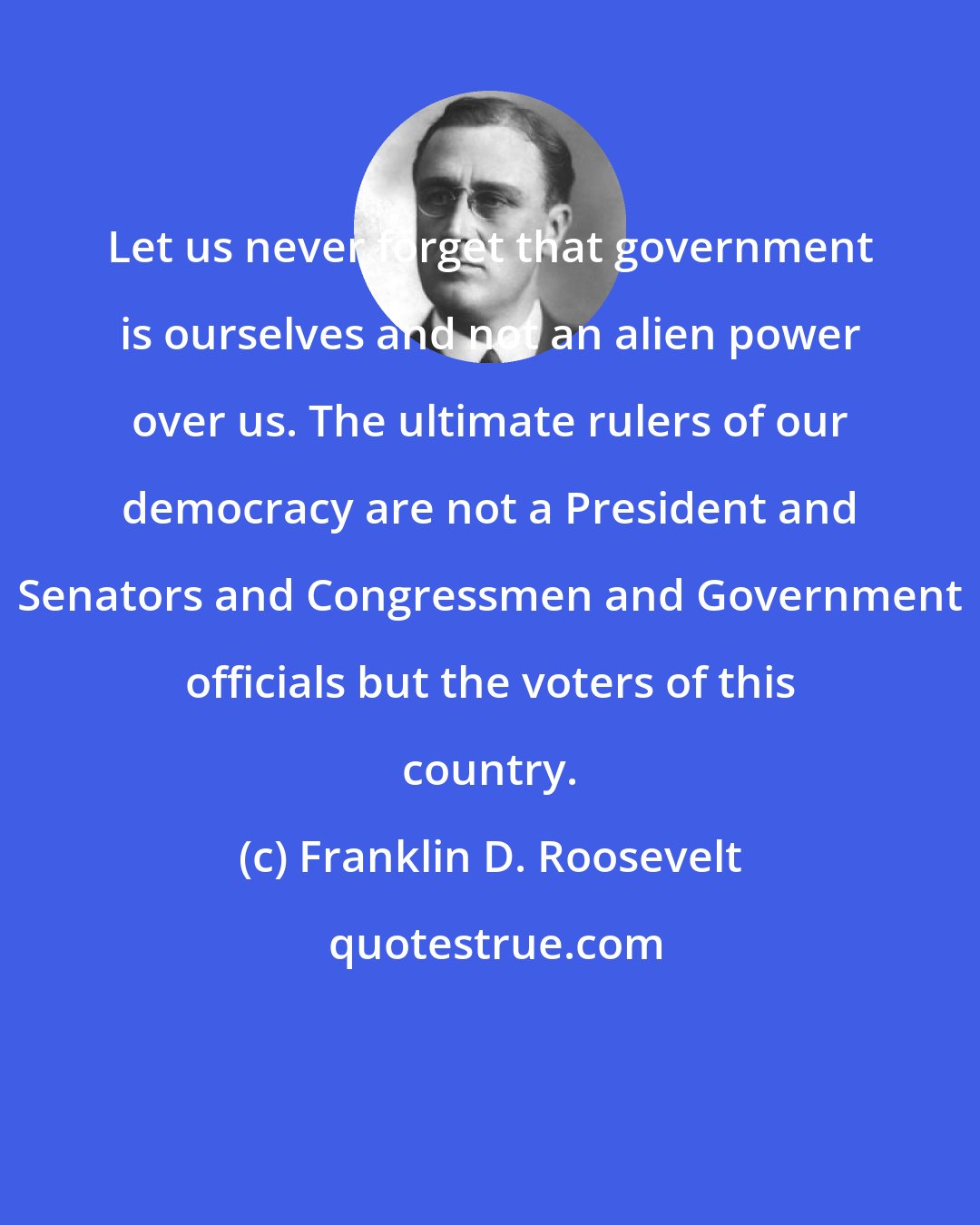 Franklin D. Roosevelt: Let us never forget that government is ourselves and not an alien power over us. The ultimate rulers of our democracy are not a President and Senators and Congressmen and Government officials but the voters of this country.