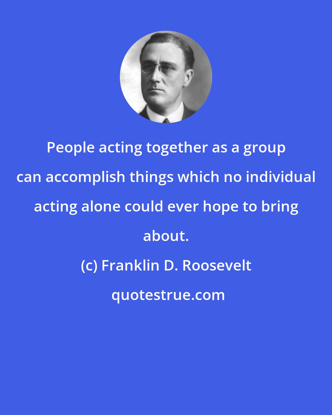 Franklin D. Roosevelt: People acting together as a group can accomplish things which no individual acting alone could ever hope to bring about.