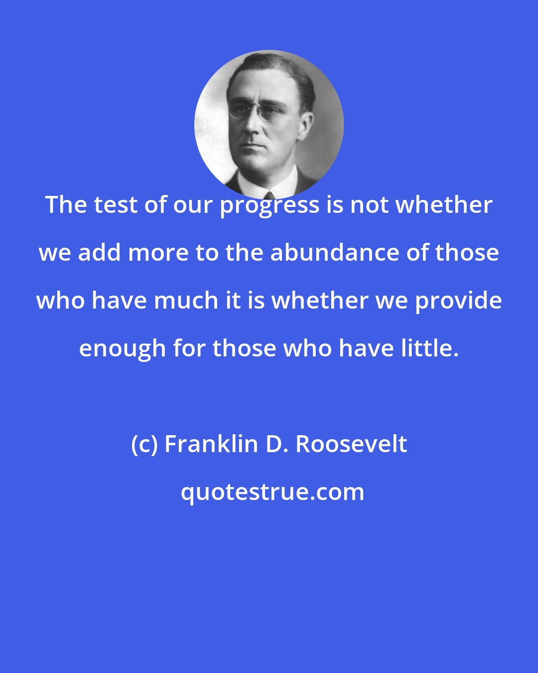 Franklin D. Roosevelt: The test of our progress is not whether we add more to the abundance of those who have much it is whether we provide enough for those who have little.