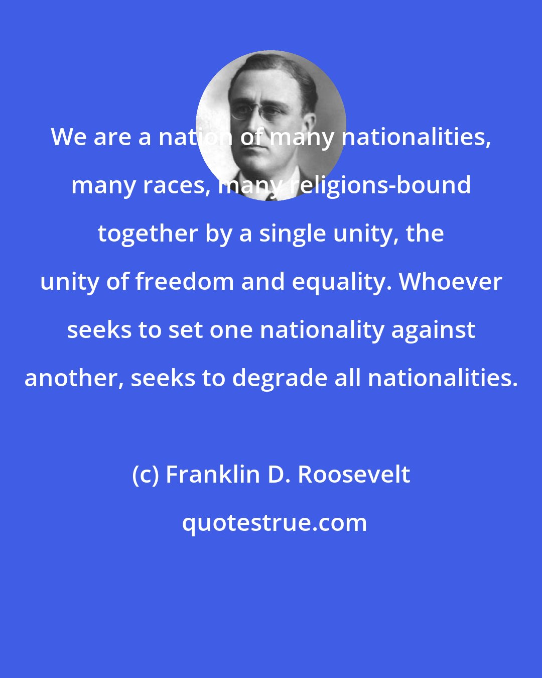 Franklin D. Roosevelt: We are a nation of many nationalities, many races, many religions-bound together by a single unity, the unity of freedom and equality. Whoever seeks to set one nationality against another, seeks to degrade all nationalities.