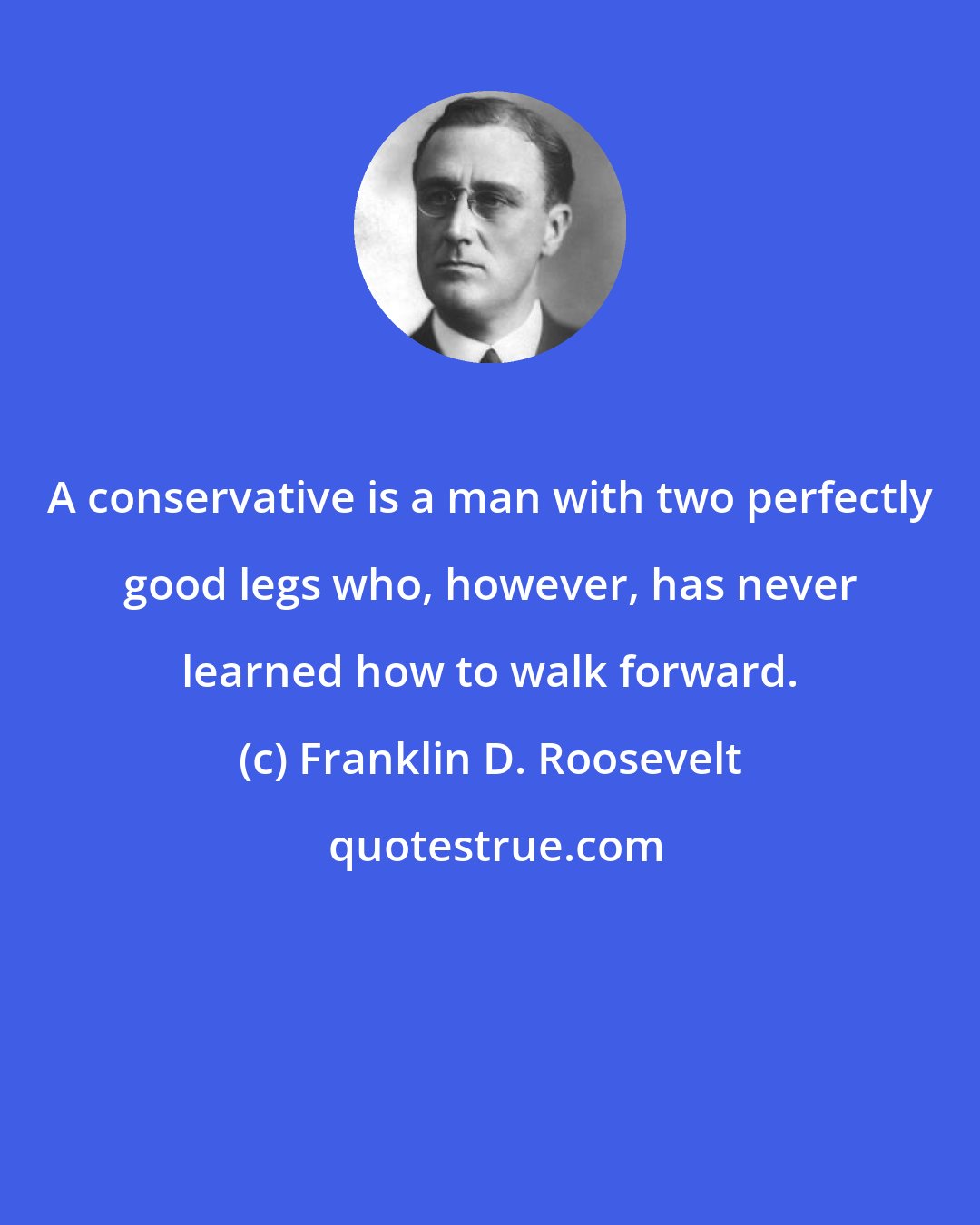 Franklin D. Roosevelt: A conservative is a man with two perfectly good legs who, however, has never learned how to walk forward.