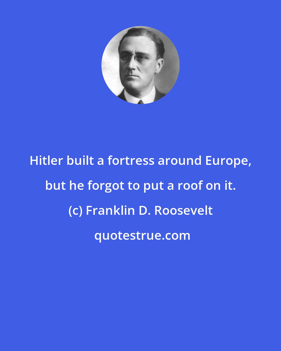 Franklin D. Roosevelt: Hitler built a fortress around Europe, but he forgot to put a roof on it.