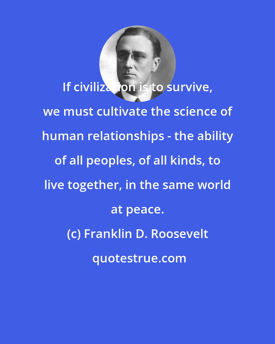 Franklin D. Roosevelt: If civilization is to survive, we must cultivate the science of human relationships - the ability of all peoples, of all kinds, to live together, in the same world at peace.